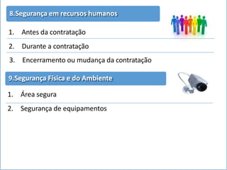 8.Segurança em recursos humanos
1. Antes da contratação
2. Durante a contratação
3. Encerramento ou mudança da contratação
9.Segurança Física e do Ambiente
1. Área segura
2. Segurança de equipamentos
 