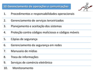10.Gerenciamento de operações e comunicações
1. Procedimentos e responsabilidades operacionais
2. Gerenciamento de serviços terceirizados
3. Planejamento e aceitação dos sistemas
4. Proteção contra códigos maliciosos e códigos móveis
5. Cópias de segurança
6. Gerenciamento da segurança em redes
7. Manuseio de mídias
8. Troca de informações
9. Serviços de comércio eletrônico
10. Monitoramento
 