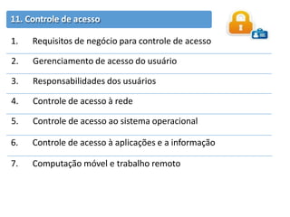 11. Controle de acesso
1. Requisitos de negócio para controle de acesso
2. Gerenciamento de acesso do usuário
3. Responsabilidades dos usuários
4. Controle de acesso à rede
5. Controle de acesso ao sistema operacional
6. Controle de acesso à aplicações e a informação
7. Computação móvel e trabalho remoto
 