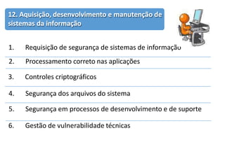 12. Aquisição, desenvolvimento e manutenção de
sistemas da informação
1. Requisição de segurança de sistemas de informação
2. Processamento correto nas aplicações
3. Controles criptográficos
4. Segurança dos arquivos do sistema
5. Segurança em processos de desenvolvimento e de suporte
6. Gestão de vulnerabilidade técnicas
 