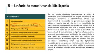 Em um mundo altamente interconectado e móvel, é
imperativo que a autenticidade da origem do código e de
transações comerciais e administrativas críticas seja
incontestável. O não repúdio é a garantia que a origem do
código é aquela que ele diz ter. É a capacidade de
verificação da autenticidade da origem do código. Isso é
especialmente importante, visto que os códigos podem ser
transferidos a partir de um local remoto e executados no
sistema local. O assim chamado código “móvel”, deve conter
prova de sua origem para verificação de autenticidade, o
que pode ser conseguido por meio de códigos com
assinatura digital. A assinatura digital é o processo pelo qual
os códigos (executáveis, scripts etc.) são digitalmente
marcados para assegurar que não tenham sido adulterados
e que são originados de um editor válido. A assinatura
digital é conhecida também como embalagem shrinkwrap
digital.
N – Ausência de mecanismos de Não Repúdio
 