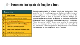 Qualquer desenvolvedor de software entende que é muito difícil fazer
um código livre de erros. Exceções e erros são inevitáveis. Entretanto, não
tratar exceções e erros ou tratá-los inadequadamente são opções
inaceitáveis quando se trata de segurança de software. Códigos que
revelam detalhes explícitos são um exemplo de tratamento inadequado
de exceções e erros. Um exemplo simples de erro explícito é a mensagem
“Nome de usuário inválido” durante uma tentativa de autenticação.
Mesmo uma mensagem simples como essa contém mais informações do
que é necessário. Uma mensagem como “Login inválido” seria suficiente.
Essa mensagem de erro não explícita deixa o agressor
E – Tratamento inadequado de Exceções e Erros
 
