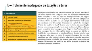 Qualquer desenvolvedor de software entende que é muito difícil fazer
um código livre de erros. Exceções e erros são inevitáveis. Entretanto, não
tratar exceções e erros ou tratá-los inadequadamente são opções
inaceitáveis quando se trata de segurança de software. Códigos que
revelam detalhes explícitos são um exemplo de tratamento inadequado
de exceções e erros. Um exemplo simples de erro explícito é a mensagem
“Nome de usuário inválido” durante uma tentativa de autenticação.
Mesmo uma mensagem simples como essa contém mais informações do
que é necessário. Uma mensagem como “Login inválido” seria suficiente.
Essa mensagem de erro não explícita deixa o agressor em dúvida se
inválido é o nome de usuário ou a senha, diferente do caso anterior onde
o agressor sabe que é o nome de usuário. Mensagens de erro não
explícitas que não mostram detalhes abertos da exceção aumentam
consideravelmente o trabalho do agressor que quiser tentar entrar no
sistema. No entanto, isso pode ter um efeito negativo na solução de
problemas e suporte ao usuário.
E – Tratamento inadequado de Exceções e Erros
 