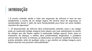 INTRODUÇÃO
“...É preciso entender desde o início que segurança de software é mais do que
simplesmente a escrita de um código seguro. No cenário atual de segurança, as
considerações devem ir além da mera funcionalidade para levar em conta também
requisitos de segurança.”
“... O desenvolvedor de software deve primeiramente entender como o seu código
pode ser explorado (código inseguro) para depois usar esse conhecimento na escrita
de códigos que não fiquem sujeitos à exploração (código seguro). Assim como no
tratamento de doenças, o médico deve primeiramente diagnosticar o problema
central antes de tratar os sintomas, ao desenvolver um software resistente a hackers é
preciso entender, antes de qualquer coisa, o que constitui um código inseguro, para
depois abordar suas possíveis vulnerabilidades.”
 