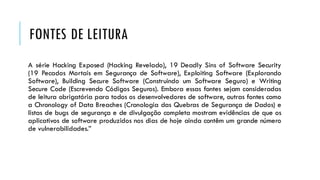FONTES DE LEITURA
A série Hacking Exposed (Hacking Revelado), 19 Deadly Sins of Software Security
(19 Pecados Mortais em Segurança de Software), Exploiting Software (Explorando
Software), Building Secure Software (Construindo um Software Seguro) e Writing
Secure Code (Escrevendo Códigos Seguros). Embora essas fontes sejam consideradas
de leitura obrigatória para todos os desenvolvedores de software, outras fontes como
a Chronology of Data Breaches (Cronologia das Quebras de Segurança de Dados) e
listas de bugs de segurança e de divulgação completa mostram evidências de que os
aplicativos de software produzidos nos dias de hoje ainda contêm um grande número
de vulnerabilidades.”
 