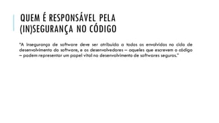 QUEM É RESPONSÁVEL PELA
(IN)SEGURANÇA NO CÓDIGO
“A insegurança de software deve ser atribuída a todos os envolvidos no ciclo de
desenvolvimento do software, e os desenvolvedores – aqueles que escrevem o código
– podem representar um papel vital no desenvolvimento de softwares seguros.”
 