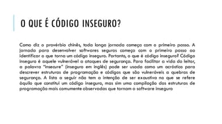 O QUE É CÓDIGO INSEGURO?
Como diz o provérbio chinês, toda longa jornada começa com o primeiro passo. A
jornada para desenvolver softwares seguros começa com o primeiro passo ao
identificar o que torna um código inseguro. Portanto, o que é código inseguro? Código
inseguro é aquele vulnerável a ataques de segurança. Para facilitar a vida do leitor,
a palavra “insecure” (inseguro em inglês) pode ser usada como um acróstico para
descrever estruturas de programação e códigos que são vulneráveis a quebras de
segurança. A lista a seguir não tem a intenção de ser exaustiva no que se refere
àquilo que constitui um código inseguro, mas sim uma compilação das estruturas de
programação mais comumente observadas que tornam o software inseguro
 