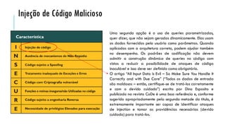 Uma segunda opção é o uso de queries parametrizadas,
quer dizer, que não sejam geradas dinamicamente. Elas usam
os dados fornecidos pelo usuário como parâmetros. Quando
aplicadas com a arquitetura correta, podem ajudar também
no desempenho. Os padrões de codificação não devem
admitir a construção dinâmica de queries no código com
vistas a reduzir a possibilidade de ataques de código
inoculável e isso deve ser definido como obrigatório.
O artigo “All Input Data is Evil – So Make Sure You Handle It
Correctly and with Due Care” (“Todos os dados de entrada
são maldosos – então, certifique-se de tratá-los corretamente
e com o devido cuidado”) escrito por Dino Esposito e
publicado na revista CoDe é uma boa referência e, conforme
sugerido apropriadamente pela segunda metade do título, é
extremamente importante ser capaz de identificar ataques
de injection e tomar as providências necessárias (devido
cuidado) para tratá-los.
Injeção de Código Malicioso
 