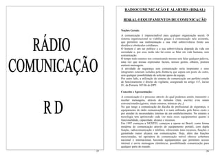 RADIOCOMUNICAÇÃO E ALARMES (RD&AL)

       RD&AL-I EQUIPAMENTOS DE COMUNICAÇÃO

     Noções Gerais:
     A comunicação é imprescindível para qualquer organização social. O
     sistema organizacional se viabiliza graças à comunicação nele existente,
     que permitirá sua realimentação e sua vital sobrevivência frente aos
     desafios e obstáculos cotidianos.
     O homem é um ser político e a sua sobrevivência depende da vida em
     sociedade e, por essa razão não há como se falar em vida humana, sem
     comunicação.
     O tempo todo estamos nos comunicando mesmo sem falar qualquer palavra,
     uma vez que nossas expressões faciais, nossos gestos, olhares, postura
     emitem mensagens.
     A atividade de segurança sem comunicação seria inoperante e seus
     integrantes estariam isolados pela distância que separa um posto do outro,
     sem qualquer possibilidade de solicitar apoio da equipe.
     Por outro lado, a utilização de sistema de comunicação em perfeito estado
     de funcionamento é direito do vigilante, assegurado no artigo 117, inciso
     IV, da Portaria 387/06 do DPF.

     Conceito e Apresentação:
     A comunicação é o processo através do qual podemos emitir, transmitir e
     receber mensagens, através de métodos (fala, escrita) e/ou sinais
     convencionados (gestos, sinais sonoros, mímicas etc.,).
     No que tange a comunicação do dia-dia do profissional de segurança, o
     equipamento de rádio comunicação é o mais utilizado, pelo baixo custo e
     por atender às necessidades internas de um estabelecimento. No entanto a
     tecnologia tem aprimorado cada vez mais esses equipamentos quanto à
     funcionalidade, capacidade, alcance e recursos.
     Em 1997 começou a NEXTEL começou a operar no Brasil, como forma
     moderna de comunicação através de equipamento portátil, com dupla
     função, radiocomunicação e telefone, oferecendo mais recursos, funções e
     garantindo maior alcance nas comunicações. Hoje, além das funções
     mencionadas, tal operadora de comunicação móvel oferece cobertura
     nacional e internacional, havendo equipamentos que permitem acesso
     internet e envia mensagens eletrônicas, possibilitando comunicação para
     qualquer parte do mundo.
25                                                                          26
 