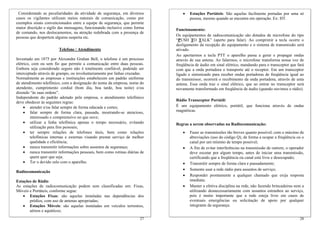 Considerando as peculiaridades da atividade de segurança, em diversos           •   Estações Portáteis: São aquelas facilmente portadas por uma só
casos os vigilantes utilizam meios naturais de comunicação, como por                 pessoa, mesmo quando se encontra em operação. Ex: HT.
exemplos sinais convencionados entre a equipe de segurança, que permite
maior discrição e sigilo das mensagens, funcionando inclusive como forma     Funcionamento:
de comando, nos deslocamentos, na atenção redobrada com a presença de
                                                                             Os equipamentos de radiocomunicação são dotados de microfone do tipo
pessoas que despertem alguma suspeita etc.
                                                                             “PUSH TO TALK” (aperte para falar). Ao comprimir a tecla ocorre o
                                                                             desligamento da recepção do equipamento e o sistema de transmissão será
                        Telefone / Atendimento                               ativado.
                                                                             Ao apertarmos a tecla PTT o aparelho passa a gerar e propagar ondas
Inventado em 1875 por Alexandre Grahan Bell, o telefone é um processo        através de sua antena. Ao falarmos, o microfone transforma nossa voz de
elétrico, com ou sem fio que permite a comunicação entre duas pessoas.       freqüência de áudio em sinal elétrico, mandando para o transceptor que fará
Embora seja considerado seguro não é totalmente confiável, podendo ser       com que a onda portadora o transporte até o receptor. Em um transceptor
interceptado através de grampo, ou involuntariamente por linhas cruzadas.    ligado e sintonizado para receber ondas portadoras de freqüência igual ao
Normalmente as empresas e instituições estabelecem um padrão uniforme        do transmissor, ocorrerá o recebimento da onda portadora, através de uma
de atendimento telefônico, com a designação do nome da empresa, nome do      antena. Essa onda traz o sinal elétrico, que ao entrar no transceptor será
atendente, cumprimento cordial (bom dia, boa tarde, boa noite) e/ou          novamente transformado em freqüência de áudio (quando ouvimos o rádio).
dizendo “às suas ordens”.
Independente do padrão adotado pela empresa, o atendimento telefônico
                                                                             Rádio Transceptor Portátil:
deve obedecer às seguintes regras:
     • atender e/ou falar sempre de forma educada e cortes;                  É um equipamento elétrico, portátil, que funciona através de ondas
     • falar sempre de forma clara, pausada, mostrando-se atencioso,         magnéticas.
         interessado e compreensivo no que ouve;
     • utilizar a linha telefônica apenas o tempo necessário, evitando       Regras a serem observadas na Radiocomunicação:
         utilização para fins pessoais;
     • ter sempre relações de telefones úteis, bem como relações                •    Fazer as transmissões tão breves quanto possível, com o máximo de
         telefônicas internas e externas visando prestar serviço de melhor           abreviações (uso do código Q), de forma a ocupar a freqüência ou o
         qualidade e eficiência;                                                     canal por um mínimo de tempo possível;
     • nunca transmitir informações sobre assuntos de segurança;                •    A fim de evitar interferências na transmissão de outrem, o operador
     • nunca transmitir informações pessoais, bem como rotinas diárias de            deve escutar por algum tempo, antes de iniciar uma transmissão,
         quem quer que seja.                                                         certificando que a freqüência ou canal está livre e desocupado;
     • Ter o devido zelo com o aparelho.                                        •    Transmitir sempre de forma clara e pausadamente;
                                                                                •    Somente usar a rede rádio para assuntos de serviço;
Radiocomunicação
                                                                                •    Responder prontamente a qualquer chamado que exija resposta
Estações de Rádio                                                                    imediata;
As estações de radiocomunicação podem sem classificadas em: Fixas,              •    Manter a efetiva disciplina na rede, não fazendo brincadeiras nem a
Móveis e Portáteis, conforme segue:                                                  utilizando desnecessariamente com assuntos estranhos ao serviço,
   • Estações Fixas: são aquelas instaladas nas dependências dos                     pois é muito importante que a rede esteja livre em casos de
       prédios, com uso de antenas apropriadas;                                      eventuais emergências ou solicitação de apoio por qualquer
   • Estações Móveis: são aquelas instaladas em veículos terrestres,                 integrante da segurança.
       aéreos e aquáticos;
                                                                       27                                                                            28
 