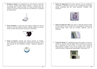 Receptor de sinais: Este equipamento tem como objetivo recepcionar        Sensor de temperatura: Este sensor funciona como um termômetro
os eventos emitidos pelos botões portáteis e sensores sem fio,            controlado e é utilizado em locais em que a temperatura precisa estar
transmitindo para a central de alarme os eventos ocorridos dentro dos     sempre monitorada para não causar problemas. Exemplo: CPD,
sistemas. Seu alcance varia de acordo com seu fabricante e a existência   Frigorífico...
de barreira física.




                                                                          Sensor de quebra de vidro: Este sensor é usado para detectar quebra
Sirene eletrônica: A sirene tem como objetivo disparar em caso de         de vidros através do som emitido. Ele é encontrado em locais em que
invasão e criar uma situação de pânico, elemento surpresa no invasor,     existem bastante vidros, como por exemplo: Joalherias, Lojas de
através do ruído sonoro que gira em torno de 120 decibéis.                Shopping...




Sensor de fumaça: Utilizado para detectar principio de incêndio,
através da fumaça, sua aplicação mais comum em áreas internas, locais     Central de Alarme: É o equipamento que gerencia todos os eventos, (o
com materiais de alta combustão, cozinhas industriais, depósitos e        Cérebro do Sistema), nela são ligados todos os periféricos do sistema.
outros.                                                                   Ela é responsável por enviar todos os eventos para Central de
                                                                          Monitoramento e disparar a sirene no local quando houver invasão. A
                                                                          central de alarme é composta por transformador e bateria gel 12 V.




                                                                    41                                                                       42
 
