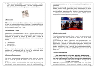 Painel de controle (teclado): É o equipamento que realiza a interface    conectada a um modem, que por sua vez transmite as informações para um
   entre a central de alarme e o usuário. Tem como finalidade mostrar o     computador.
   Status do sistema para o usuário e programar a central de alarme.        Quando um alarme chega na central de monitoramento, imediatamente o
                                                                            operador recebe na tela do monitor uma série de procedimentos que devem
                                                                            ser seguidos passo a passo. Estes procedimentos são individuais e contém
                                                                            particularidades de cada cliente. Outra função da Central de monitoramento
                                                                            é a realização de testes periódicos em todos os clientes, a fim de testar os
                                                                            equipamentos, a comunicação e os procedimentos.



3. Zoneamento

O Zoneamento do sistema de alarme nada mais é do que a divisão por zonas
ou locais dos equipamentos existentes no sistema. O Zoneamento é feito na
central de alarme e serve para auxiliar o monitoramento na hora de tomar
decisões e dar informações sobre o local.

4. Transmissão de Eventos

A transmissão de eventos nada mais é do que o modo em que a central de      6. Senha e contra – senha
alarme manda todos os seus eventos para a central de monitoramento. Esta
transmissão de eventos da central de alarme para a central de               Como sabemos, em um sistema de alarme a maioria dos acionamentos são
monitoramento pode ser realizada por diferentes meios de comunicação.       falsos. Mas como fazer para diferenciar um alarme falso de um alarme
São eles:                                                                   verdadeiro?
                                                                            O procedimento de senha e contra-senha serve justamente para isso.
   Linha telefônica.                                                        Quando um alarme é recebido pela central de monitoramento,
                                                                            imediatamente o operador liga para o cliente e lhe faz uma pergunta ( que
   Backup celular.
                                                                            já foi definida previamente ), se a resposta do cliente for a correta, o
   Rádio Freqüência.                                                        operador se apresenta e relata o ocorrido, se a resposta não for correta, o
                                                                            operador seguirá os procedimentos pré-definidos para uma situação de
Para que o sistema de alarme esteja realmente seguro é recomendável pela    alarme real.
segurança que a transmissão deve ser feita por no mínimo dois desses
sistemas. Exemplo: Linha telefônica e backup celular.                       7. Ficha de procedimentos

5. Central de Monitoramento                                                     A ficha de procedimento é o item mais importante para a central de
                                                                            monitoramento, pois é nela que são preenchidos todos os dados do cliente,
Este serviço consiste em dar atendimento ao cliente através do telefone,     tais como: endereço, ponto de referência, telefones úteis, senha e contra
tanto no auxilio de operação do sistema, como em caso de alarme ou          senha, etc. Todos esses dados irão abastecer o software do computador da
pânico.                                                                                             Central de monitoramento.
Os sinais ou eventos de alarme emitidos pelo sistema de segurança são       A ficha deve se preenchida pela pessoa responsável do local, pois contém
recebidos pela central de monitoramento através de uma linha telefônica     informações importantes e restritas para serem utilizadas em caso de alarme
                                                                      43                                                                             44
 