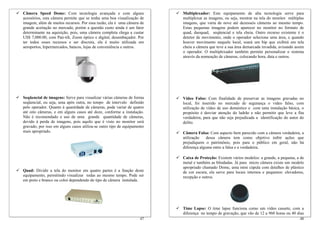 Câmera Speed Dome: Com tecnologia avançada e com alguns                  Multiplexador: Este equipamento de alta tecnologia serve para
acessórios, esta câmera permite que se tenha uma boa visualização de     multiplexar as imagens, ou seja, mostrar na tela do monitor múltiplas
imagem, além de muitos recursos. Por essa razão, ela é uma câmera de     imagens, que varia de nove até dezesseis câmeras ao mesmo tempo.
grande aceitação no mercado, porém a questão custo ainda é um fator      Estas pequenas imagens podem aparecer no monitor no formato de
determinante na aquisição, pois, uma câmera completa chega a custar      quad, duoquad, seqüencial e tela cheia. Outro recurso existente é o
US$ 7,000.00, com Pan-tilt, Zoom óptico e digital, desembaçador. Por     detetor de movimento, onde o operador seleciona uma área, e quando
ter todos esses recursos e ser discreta, ela é muito utilizada em        houver movimento naquele local, soará um bip que exibirá em tela
aeroportos, hipermercados, bancos, lojas de conveniência e outros.       cheia a câmera que teve a sua área demarcada invadida, avisando assim
                                                                         o operador. O multiplexador também permite personalizar o sistema
                                                                         através da nomeação de câmeras, colocando hora, data e outros.




Seqüencial de imagens: Serve para visualizar várias câmeras de forma     Vídeo Falso: Com finalidade de preservar as imagens gravadas no
seqüencial, ou seja, uma após outra, no tempo de intervalo definido      local, foi inserido no mercado de segurança o vídeo falso, com
pelo operador. Quanto à quantidade de câmeras, pode variar de quatro     utilização de vídeo de uso doméstico e com uma instalação básica, o
até oito câmeras, e em alguns casos até doze, conforme a instalação.     propósito é desviar atenção do ladrão e não permitir que leve a fita
Não é recomendado o uso de uma grande quantidade de câmeras,             verdadeira, para que não seja prejudicada a identificação do autor do
devido à perda de imagens, pois aquilo que é visto no monitor será       delito.
gravado, por isso em alguns casos utiliza-se outro tipo de equipamento
mais apropriado.                                                         Câmera Falsa: Com aspecto bem parecido com a câmera verdadeira, a
                                                                         utilização    dessa câmera tem como objetivo inibir ações que
                                                                         prejudiquem o patrimônio, pois para o público em geral, não há
                                                                         diferença alguma entre a falsa e a verdadeira.

                                                                         Caixa de Proteção: Existem vários modelos: a grande, a pequena, a de
                                                                         metal e também as blindadas. Já para micro câmera existe um modelo
                                                                         apropriado chamado Dome, uma mini cúpula com detalhes de plástico
Quad: Dividir a tela do monitor em quatro partes é a função deste        de cor escura, ela serve para locais internos e pequenos: elevadores,
equipamento, permitindo visualizar todas ao mesmo tempo. Pode ser        recepção e outros.
em preto e branco ou color dependendo do tipo de câmera instalada.




                                                                         Time Lapse: O time lapse funciona como um vídeo cassete, com a
                                                                         diferença no tempo de gravação, que vão de 12 a 960 horas ou 40 dias
                                                                   47                                                                      48
 