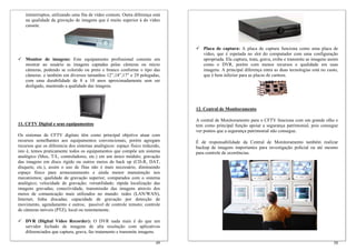 ininterruptos, utilizando uma fita de vídeo comum. Outra diferença está
    na qualidade da gravação de imagens que é muito superior à do vídeo
    cassete.



                                                                                 Placa de captura: A placa de captura funciona como uma placa de
                                                                                 vídeo, que é espetada no slot do computador com uma configuração
    Monitor de imagens: Este equipamento profissional consiste em                apropriada. Ela captura, trata, grava, exibe e transmite as imagens assim
    mostrar ao usuário as imagens captadas pelas câmeras ou micro                como o DVR, porém com menos recursos e qualidade em suas
    câmeras, podendo se colorido ou preto e branco conforme o tipo das           imagens. A principal diferença entra as duas tecnologias está no custo,
    câmeras. e também em diversos tamanhos 12”,14”,17” e 29 polegadas,           que é bem inferior para as placas de captura.
    com uma durabilidade de 8 a 10 anos aproximadamente sem ser
    desligado, mantendo a qualidade das imagens.



                                                                              12. Central de Monitoramento

                                                                              A central de Monitoramento para o CFTV funciona com um grande olho e
11. CFTV Digital e seus equipamentos                                          tem como principal função apoiar a segurança patrimonial, pois consegue
                                                                              ver pontos que a segurança patrimonial não consegue.
Os sistemas de CFTV digitais têm como principal objetivo atuar com
recursos semelhantes aos equipamentos convencionais, porém agregam            É de responsabilidade da Central de Monitoramento também realizar
recursos que os diferencia dos sistemas analógicos: espaço físico reduzido,   backup de imagens importantes para investigação policial ou até mesmo
isto é, temos praticamente todos os equipamentos que compõe um sistema        para controle de ocorrências.
analógico (Mux, T/L, controladores, etc.) em um único módulo; gravação
das imagens em disco rígido ou outros meios de back up (CD-R, DAT,
disquete, etc.), assim o uso de fitas não é mais necessário, diminuindo
espaço físico para armazenamento e ainda menor manutenção nos
mecanismos; qualidade de gravação superior, comparados com o sistema
analógico; velocidade de gravação; versatilidade; rápida localização das
imagens gravadas; conectividade, transmissão das imagens através dos
meios de comunicação mais utilizados no mundo: redes (LAN/WAN),
Internet, linha discadas; capacidade de gravação por detecção de
movimento, agendamento e outros; passível de controle remoto; controle
de câmeras móveis (PTZ), local ou remotamente.

    DVR (Digital Vídeo Recorder): O DVR nada mais é do que um
    servidor fechado de imagens de alta resolução com aplicativos
    diferenciados que captura, grava, faz tratamento e transmite imagens.

                                                                        49                                                                             50
 