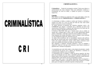 CRIMINALISTICA

     Criminalística - Estudo da investigação criminal. Ciência que objetiva o
     esclarecimento dos casos criminais. Entre suas atribuições, contam-se o
     levantamento do local do delito, a colheita de provas e as perícias
     respectivas.

     Conceito:
     Duas ciências se dedicam ao estudo do crime, que existe desde o inicio da
     humanidade, são eles: CRIMINOLOGIA e a CRIMINALÍSTICA.

     A criminologia se dedica a estudar as razões que levaram o individuo a
     cometer um crime ou a viver no crime por toda sua vida. Essas razões
     podem ser pessoais ou sócio-econômicas.
     As razões pessoais já passaram por inúmeras pesquisas como a de
     LOMBROSO que chegou a conclusões que o individuo já nascia com
     características fisionômicas e corporais que indicavam já no berço que ele
     seria um criminoso indicado pelo formato do rosto.
     O Professor PELETIER dizia que o homem nasce com as células no
     cérebro que o dirigem para o crime e que se forem identificadas àquelas
     células e eliminadas, o individuo estaria livre dessa tendência criminosa.
     Essas pesquisas são sempre discutidas e nunca se chegou a uma conclusão
     se é que chegaremos algum dia, esperamos que sim.
     As razões sócio-econômicas são as necessidades impostas pela pobreza,
     pela falta de recursos para uma vivencia folgada ou até mesmo luxuosa,
     razões nem sempre justificáveis, porque vemos pobres criminosos assim
     como ricos também envolvidos em crimes de varias naturezas.
     Não chegamos a nenhuma conclusão definitiva o que na realidade é
     impossível, tendo em vista que como dissemos, antes muitos cientistas já
     gastaram anos e fortunas em pesquisas.

     A criminalística por outro lado estuda o crime depois de praticado, visando
     o levantamento de provas com o objetivo de identificar o criminoso ou
     criminosos para colaborar com a investigação.
     A criminalística não se completa, a coleta de provas materiais vão fazer
     parte da investigação por isso cabe a autoridade policial (Delegado) que
     juntará todas as provas materiais, testemunhais, confissões, laudos periciais,
     analisará todos e após formar um juízo encaminhará a justiça.
     O Promotor, assim como o Juiz podem determinar mais investigações e
     podem também requisitar a presença do perito para esclarecer as razões
     pelas quais ele chegou às conclusões expostas no laudo pericial.
51                                                                              52
 