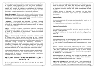 É preciso que as autoridades policiais, seus agentes e, em casos específicos,    O correto seria uma completa descrição da cena e/ou situação, mas nem
os vigilantes tenham condições de fazer um correto isolamento e                 sempre o observador sabe fazê-lo. Isso por vários motivos, sobretudo
conseqüente preservação dos vestígios nos locais de crime. Para tanto, a        porque no momento da observação ele pode estar em pânico total a ponto
empresa deve fornecer ao vigilante os equipamentos de isolamento,               de nem saber ao certo se tratar de uma pessoa de meia idade ou idade
principalmente rolo de fita de isolamento. Também, o vigilante deve saber       avançada.
identificar os vestígios para estabelecer o perímetro de isolamento.            Tentando facilitar a observação que contribuirá em um futuro
                                                                                reconhecimento, descreveremos alguns aspectos que possibilitarão esta
O que são vestígios? Marca ou sinal deixado, pegada, elemento material          identificação.
encontrado no local do crime (corpo, casaco, bolsa), instrumento do crime
que pode vir a provar a autoria ou a culpabilidade do acusado. Vestígios se     Aspectos Gerais
diferenciam de evidências, de indícios e de provas.
                                                                                São características gerais do indivíduo, sem muitos detalhes. Aquilo que foi
Evidências: é a certeza obtida pela observação e raciocínio. Qualidade          visto de imediato.
daquilo que é evidente, daquilo que todos podem verificar, que não se pode      Ex.: Aspectos físicos, vestuário, altura, raça, idade e etc.
duvidar de sua verdade, que é clara e manifesta por si mesma, não podendo
ser contestada ou refutada.                                                     Aspectos Pormenorizados

Indício: é o vestígio, evidência, circunstância conhecida, formalmente          São características mais detalhadas, que estão aparentes e podem ser
trazidos aos autos do inquérito policial para se constituir em prova a fim de   descritas se bem observadas.
se chegar ao conhecimento do fato delituoso e apuração da autoria.              Ex.: Tipo de cabelos, cor dos olhos, tipo de nariz, tipo de bigode, boca,
Comprova o fato e indica o autor do crime.                                      barba e etc.
Prova: é a demonstração da existência da verdade real. É material quando        Sinais Particulares
há elemento físico, vestígio provado em relação ao fato e autoria;
documental quando há documento escrito, fotografia, formulário; pericial
                                                                                São verdadeiros detalhes que diferenciam uma pessoa das demais e que são
quando produzida por peritos criminais, consubstanciada em laudo pericial;
                                                                                de fundamental importância para sua identificação.
testemunhal quando resultante de depoimentos, declarações e
                                                                                Ex.: Uso de óculos, cicatrizes, manchas, sinais de nascença, defeitos físicos,
interrogatórios; confissão quando o criminoso confessa o crime e esta
                                                                                etc.
circunstância é condizente com as demais provas dos autos do processo;
circunstancial quando surge de um complexo de indícios analisados pela
                                                                                Portanto, a princípio, numa situação embaraçosa ou de assalto, o vigilante
autoridade competente que por dedução conclui da existência da verdade.
                                                                                deve observar esses pontos básicos. Assim, uma observação direta, pausada
                                                                                e bem feita, evidentemente, possibilitará, através dos meios técnicos
O Vigilante no desempenho de suas atividades deve estar sempre atento a
                                                                                conhecidos, produzir os traços fisionômicos de qualquer pessoa, chegando
tudo que ocorre à sua volta, pois durante seu turno de serviço, tem a
                                                                                até, se for o caso, a um retrato falado.
responsabilidade de preservar a integridade de pessoas e patrimônio,
garantindo o bem estar de todos.
                                                                                A visão e a audição são os sentidos mais utilizados na observação. Assim
                                                                                cabe ao vigilante procurar trabalhar em condições físicas adequadas e
MÉTODOS DE OBSERVAÇÃO, MEMORIZAÇÃO E                                            iluminadas para sua melhor percepção visual e auditiva.
              DESCRIÇÃO
                                                                                A área a ser isolada parte do ponto onde estiver a maior concentração de
O que se deve observar em uma pessoa com fins de uma futura                     vestígios até além do limite onde se encontre o último detalhe visualizado
identificação?                                                                  numa primeira observação. Essa área, possivelmente, terá formato irregular,
                                                                          55                                                                               56
 