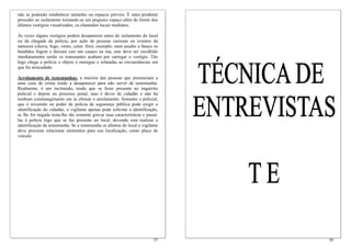 não se podendo estabelecer tamanho ou espaços prévios. É mais prudente
proceder ao isolamento tomando-se um pequeno espaço além do limite dos
últimos vestígios visualizados, os chamados locais mediatos.

Às vezes alguns vestígios podem desaparecer antes do isolamento do local
ou da chegada da polícia, por ação de pessoas curiosas ou eventos da
natureza (chuva, fogo, vento, calor, frio), exemplo: num assalto a banco os
bandidos fogem e deixam cair um casaco na rua, este deve ser recolhido
imediatamente senão os transeuntes acabam por carregar o vestígio. Tão
logo chega a polícia o objeto é entregue e relatadas as circunstâncias em
que foi arrecadado.

Arrolamento de testemunhas: a maioria das pessoas que presenciam a
uma cena de crime tende a desaparecer para não servir de testemunha.
Realmente, é um incômodo, tendo que se fazer presente no inquérito
policial e depois no processo penal, mas é dever de cidadão e não há
nenhum constrangimento em se efetuar o arrolamento. Somente o policial,
que é investido no poder de polícia de segurança pública pode exigir a
identificação do cidadão; o vigilante apenas pode solicitar a identificação,
se lhe for negada resta-lhe tão somente gravar suas características e passá-
las à polícia logo que se faz presente no local, devendo esta realizar a
identificação da testemunha. Se a testemunha se afastou do local o vigilante
deve procurar relacionar elementos para sua localização, como placa de
veículo.




                                                                         57    58
 