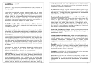 ENTREVISTA – conceito                                                           assalto. Se a suspeita recai sobre o faxineiro e ao ser entrevistado fica
                                                                                nervoso e começa a dar respostas evasivas. São circunstâncias que devem
                                                                                ser descritas no relatório do entrevistador.
“Entrevista é uma conversação relativamente formal com o propósito de
obter informação”.
                                                                                A participação resulta na coleta de informações e dados quando duas ou
                                                                                mais pessoas trocam idéias e formam um convencimento sobre a verdade
A entrevista investigativa é, portanto, uma conversação mais ou menos           dos fatos. Ex: o vigilante troca idéias com o colega e os funcionários da
formal. O que a distingue da simples conversação é a existência de um           agência bancária que acabou de ser assaltada.
propósito definido (o objetivo). É geralmente utilizada com testemunhas,
mas nada impede que seja também empregada com pessoas potencialmente            A operacionalização da entrevista tem a tarefa de produzir informações
suspeitas de terem cometido o crime sobre o qual se desenvolve a                relevantes e coletar dados sobre os fatos. Para tanto, o entrevistador deve
investigação. Uma vez confirmado tratar-se de suspeito, passa-se à fase do      manter um bom relacionamento pessoal com a pessoa que está
interrogatório, como se verá no tópico que trata do assunto.                    entrevistando. Na abordagem é dever do entrevistador “quebrar o gelo” e
                                                                                manter o bom nível durante toda a entrevista. O vigilante deve se ater a
Finalidade• Recolher dados (obter informes); • Informar (fornecer               perguntas lógicas e diretas. Por não ser investido no poder de polícia, não
conhecimento); • Influir sobre a conduta do entrevistado (motivar, orientar,    deve “apertar” o entrevistado, nem fazer jogo psicológico; por este caminho
aconselhar, persuadir, etc.).                                                   pode chegar ao constrangimento ao entrevistado.

Uso - A entrevista é uma técnica aplicada em vários campos de atividades        Técnicas de arrecadação de vestígios quando podem desaparecer antes do
profissionais. Em alguns, ela se situa como uma atividade auxiliar, ao passo    isolamento do local e da chegada da polícia, identificando as situações em
que em outros representa uma das principais técnicas (jornalismo, medicina,     que a medida é cabível.
advocacia, etc.).
                                                                                Método de observação e descrição de pessoas envolvidas (características e
A entrevista, embora comumente utilizada para conhecimento de fatos rele-
                                                                                sinais particulares, como estatura, idade, sexo, voz, cor, compleição física,
vantes e objetivos, é também útil nas investigações de fatos subjetivos, tais
                                                                                cabelos, tatuagens, rosto e olhos, com o fim de reproduzir retrato falado,
como opiniões, interpretações e atitudes da pessoa entrevistada. Mesmo que
                                                                                vestimentas, equipamentos e petrechos), armas e calibres, veículos,
esses dados possam ser obtidos por meio de outras fontes, às vezes até com
                                                                                equipamentos, coisas, áreas, circunstâncias, seqüência dos fatos e locais.
maior precisão, freqüentemente a entrevista se impõe para que se possa
conhecer a reação do indivíduo sobre um determinado fato, sua atitude e
sua conduta.                                                                    Descrição é o ato de descrever com exatidão as observações pessoais de um
                                                                                fato que se memorizou. Para tanto, o vigilante não pode ficar nervoso diante
Entrevista é um método de investigação aplicada em conjunto com a               de um evento crítico, deve manter o “sangue frio”, perceber o que está
observação e participação, com o fim de coletar dados, informações e            acontecendo, gravar no cérebro e memorizar.
ajudar na apuração dos fatos e autoria de um evento criminoso.
                                                                                Percepção é a capacidade de entender e compreender o fato para o qual
A observação se dá sobre o comportamento da pessoa do entrevistado, para        dedicou sua atenção sem ficar cego pelo nervosismo.
notar como reage às perguntas, tom de voz, hesitações, podendo levar o
entrevistador ao convencimento se o entrevistado está falando a verdade e       Impressão é a capacidade de imprimir no cérebro o fato percebido, para
se suas declarações condizem com a realidade. Ex: um faxineiro que              depois, traduzi-lo em palavras ou escrita. Uma boa técnica é escrever
participou indiretamente a um assalto a banco, introduzindo previamente         imediatamente as palavras chaves em uma caderneta de apontamentos
uma arma e escondendo-a atrás de um armário do banheiro, sendo que o            pessoais.
assaltante entra na agência, vai ao banheiro e se arma para praticar o
                                                                          59                                                                              60
 