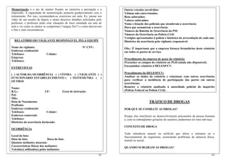 Memorização é o ato de manter fixados na memória a percepção e a           Outros veículos envolvidos:
impressão. A capacidade de memorização aumenta gradativamente com o        Vítimas não entrevistadas:
treinamento. Por isso, recomendam-se exercícios em aula. Ex: passar um     Bens subtraídos:
vídeo de um assalto de depois o aluno descreve detalhes solicitados pelo   Valores subtraídos:
professor; o professor pode criar situações de risco simulado em sala de   Nome e lotação dos policiais que atenderam a ocorrência:
aula e ver como os alunos se comportam (“sangue frio”) e como descrevem    Hora que assumiram a ocorrência:
o fato e suas circunstâncias.                                              Número do Boletim de Ocorrência da PM:
                                                                           Número da Ocorrência na Polícia Civil:
                                                                           Vestígios apresentados à polícia e histórico da arrecadação de cada um:
  RELATÓRIO DO VIGILANTE RESPONSÁVEL PELA EQUIPE                           Histórico da ocorrência pelo vigilante responsável:
Nome do vigilante:                                      N° CNV:            Obs.: É importante que a empresa forneça formulários deste relatório
Endereço residencial:                                                      em todos os postos de serviço.
Telefones:                  Celular:
Empresa:                                                                   Procedimento da empresa de posse do relatório:
Telefones:
                                                                           Preencher os campos do relatório no PGD (ainda não disponível);
                                                                           Encaminhar relatório à DELESP/CV.
ENTREVISTAS
                                                                           Procedimento da DELESP/CV:
( ) AUTOR DA OCORRÊNCIA ( ) VÍTIMA ( ) VIGILANTE ( )
FUNCIONÁRIO ESTABELECIMENTO ( ) TESTEMUNHA ( )                             Analisar os dados do relatório e relacionar com outras ocorrências
OUTROS                                                                     para verificar a incidência de participação das partes em outras
                                                                           ocorrências;
Nome:                                                                      Remeter o relatório analisado à autoridade policial do inquérito
R.G.:                     UF:            Grau de instrução:                (Polícia Federal ou Polícia Civil).
Pai:
Mãe:
Data de Nascimento:                                                                           TRÁFICO DE DROGAS
Profissão:
Endereço residencial:                                                      POR QUE SE COMBATE AS DROGAS?
Telefones:                  Celular:
Endereço comercial:                                                        Porque elas interferem no desenvolvimento psicomotor da pessoa humana
Telefones:                                                                 e, com as subseqüentes gerações de usuários, poderemos ter uma sub-raça.
Histórico da ocorrência declarado:
                                                                           CONCEITO DE DROGA
OCORRÊNCIA
                                                                           Toda substância natural ou artificial que altera a estrutura ou o
Local do fato:                                                             funcionamento do organismo, acarretando problemas de natureza física,
Data do fato:                 Hora do fato:                                mental ou social.
Quantos meliantes atuaram:
Características físicas dos meliantes:
                                                                           QUANDO SURGIRAM AS DROGAS?
Veículo(s) utilizado(s) pelos meliantes:
                                                                     61                                                                         62
 