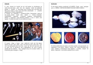 CRACK                                                                      ECSTASY

É uma mistura de cocaína em pó com amônia ou bicarbonato de                É uma droga sintética, produzida na EUROPA. Tendo como princípio
sódio, tem este nome, pois faz um pequeno estalo na combustão              ativo o MDMA. METILENO-DIMETOXI-METAMFETAMINA.
quando é fumado. É mais barato que a cocaína, mas o seu efeito, que
dura pouco tempo, é cinco vezes mais forte, aumentando o consumo
rapidamente, levando a dependência.
É fumado em cachimbos e produzem efeitos basicamente iguais ao
da cocaína, porém      muito mais      rápido    e    intenso. Causando:
irritabilidade,  depressão     e paranóia, emagrece acentuadamente,
debilita o organismo, causa derrames cerebrais e leva à morte com
rapidez. O usuário de crack vive em média seis meses.




O usuário chega a fumar vinte pedras de crack por dia, alguns
fumam até mais, cada pedra custa em torno de cinco a dez reais, com
isso, ele pode gastar com o seu vício, cerca de três mil reais por mês,    Os efeitos podem durar de quatro a seis horas, produz um aquecimento no
ou mais, por ai percebe-se que a dependência sai caro e a pessoa           organismo e, sem motivo algum a pessoa fica muito desinibida, mas
quando não tem dinheiro, fará qualquer coisa, ele vai matar, roubar ou     causa também a insuficiência renal, hepática e cerebral, ataques de
se prostituir para conseguir a droga.                                      pânico, depressão e convulsões, podendo levar a morte.




                                                                     71                                                                        72
 