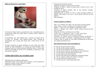 DROGAS DURANTE A GRAVIDEZ                                                 •Queda do aproveitamento escolar;
                                                                          •Isolamento (a pessoa se isola de tudo e de todos);
                                                                          •Mudança de hábito e insônia (a pessoa passa a dormir de dia e ficar
                                                                          acordado de noite);
                                                                          •Existência de objetos estranhos entre os seus pertences (seringas,
                                                                          comprimidos, cigarros, etc.);
                                                                          •Desaparecimento de objetos de valor ou ainda incessantes pedidos de
                                                                          dinheiro. Para manter o seu vício o jovem precisa cada dia, de mais
                                                                          dinheiro;
                                                                          •Más companhias.


                                                                          O QUE FAZER NA FAMÍLIA:

                                                                          •Não viver espiando seus filhos, mas deve haver um amor exigente;
                                                                          •Fique atento a sinais de fraqueza e sirva sempre de exemplo;
                                                                          •Manter a calma e agir com serenidade, compreensão e amor;
                                                                          •Buscar o diálogo mais franco e aberto possível, converse de tudo
                                                                          com o seu filho;
O consumo de drogas durante a gestação pode trazer conseqüências para o   •Respeitar os valores e sentimentos de seus filhos;
recém-nascido, sendo que, quanto maior o consumo, maior a chance de       •Evitar tratar o adolescente como se fosse uma criança;
prejudicar o feto.                                                        •Agir com autoridade de pais, sem serem autoritários;
                                                                          •Fortalecer os vínculos entre os membros da família, incentivando o
É recomendável que toda gestante evite o consumo de drogas, não só        clima de afetividade, sinceridade e companheirismo entre os irmãos;
ao longo da gestação como também durante todo o período de                •Conhecer bem os amigos de seus filhos, facilitando que seu filho traga
amamentação, pois a droga pode passar para o bebê através do leite        seus amigos para dentro de casa.
materno.
                                                                          DEZ MOTIVOS PARA NÃO USAR DROGAS:
Há dados estatísticos de grande incidência de morte súbita entre bebês
nascidos de mães dependentes. As crianças que foram afetadas e que        01 - Por que sou jovem e não sou careta.
conseguem sobreviver, podem apresentar problemas físicos e mentais que    02 – Por que escolho amizades saudáveis.
variam de intensidade de acordo com a quantidade de drogas que a mãe      03 – Por que não sou alienado e não me deixo influenciar.
usou durante a gestação.                                                  04 – Por que não devo fugir dos meus problemas, mas enfrentá-los.
                                                                          05 – Por que ocupo o meu tempo para não ficar ocioso.
                                                                          06 – Por que gosto de estar bem informado.
COMO IDENTIFICAR UM DROGADO                                               07 - Por que é bom saber que tem alguém que se preocupa comigo.
                                                                          08 – Por que respeito a minha vida e detesto a violência.
                                                                          09 – Por que tenho valor, portanto me amo.
•Mudança brusca na conduta do adolescente;                                10 – Por que sou único e muito especial para Deus.
•Inquietação motora. Sem nenhum motivo aparente o jovem apresenta-se
impaciente, inquieto, irritado, agressivo e violento.
•Depressões, estado de angústia;
                                                                    73                                                                        74
 
