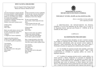 HINO NACIONAL BRASILEIRO

                     Letra de Joaquim Osório Duque Estrada
                      Música de Francisco Manuel da Silva

  I                                        II                                                            MINISTÉRIO DA JUSTIÇA
Ouviram do Ipiranga as margens plácidas    Deitado eternamente em berço esplêndido,                 DEPARTAMENTO DE POLÍCIA FEDERAL
De um povo heróico, o brado retumbante     Ao som do mar e à luz do céu profundo,
E o sol da Liberdade em raios fúlgidos,    Fulguras, ó Brasil, florão da América,
                                                                                           PORTARIA No. 387/2006 - DG/DPF, de 28 de AGOSTO de 2006.
Brilhou no céu da Pátria nesse instante.   Iluminado ao Sol do Novo Mundo!
Se o penhor dessa igualdade
Conseguimos conquistar com braço forte,    Do que a terra mais garrida                                                     Altera e consolida as normas aplicadas
Em teu seio, ó Liberdade,                  Teus risonhos, lindos campos têm mais                                                         sobre segurança privada.
Desafia o nosso peito a própria morte!     flores;
                                           “Nossos bosques têm mais vida”
Ó Pátria amada,                            “Nossa vida”, no teu seio “mais amores”.         O DIRETOR-GERAL DO DEPARTAMENTO DE POLÍCIA
Idolatrada,                                                                            FEDERAL, no uso de suas atribuições que lhe confere o art. 27, inciso V,
Salve, Salve!                              Ó Pátria amada,                             do Regimento Interno, aprovado pela Portaria nº. 1.300/MJ, de 04 de
                                           Idolatrada,
                                                                                       setembro de 2003, resolve:
Brasil, um sonho intenso, um raio vívido   Salve, Salve!
De amor e de esperança à terra desce,
Se em teu formoso céu, risonho             Brasil, de amor eterno seja símbolo
e límpido,                                 O lábaro que ostentas estrelado,                                              CAPÍTULO I
A imagem do Cruzeiro resplandece.          E diga o verde-louro desta flâmula
                                           Paz no futuro e glória no passado.                              DAS DISPOSIÇÕES PRELIMINARES
Gigante pela própria natureza
És belo, és forte, impávido colosso,       Mas, se ergues da justiça a clava forte,           Art. 1º A presente portaria disciplina, em todo o território nacional,
E o teu futuro espelha essa grandeza.      Verás que um filho teu não foge à luta,
                                                                                       as atividades de segurança privada, armada ou desarmada, desenvolvidas
                                           Nem teme, quem te adora a própria morte.
Terra adorada,                                                                         pelas empresas especializadas, pelas que possuem serviço orgânico de
Entre outras mil,                          Terra adorada,                              segurança e pelos profissionais que nelas atuam, bem como regula a
És tu Brasil,                              Entre outras mil                            fiscalização dos planos de segurança dos estabelecimentos financeiros.
Ó Pátria amada!                            És tu Brasil,
Dos filhos deste solo és mãe gentil,       Ó Pátria amada.                                    § 1° As atividades de segurança privada serão reguladas, autorizadas
Pátria amada,                              Dos filhos deste solo és mãe gentil,        e fiscalizadas pelo Departamento de Polícia Federal - DPF e serão
Brasil!                                    Pátria amada,                               complementares às atividades de segurança pública nos termos da
                                           Brasil!                                     legislação específica.

                                                                                             § 2° A política de segurança privada envolve a gestão pública e as
                                                                                       classes patronal e laboral, obedecendo aos princípios da dignidade da
                                                                                       pessoa humana, das relações públicas, da satisfação do usuário final, da
                                                                                       prevenção e ostensividade para dar visibilidade ao público em geral, da
                                                                                       proatividade para evitar ou minimizar os efeitos nefastos dos eventos
                                                                                       danosos, do aprimoramento técnico-profissional dos seus quadros, inclusive
                                                                                       com a criação de divisões especializadas pelas empresas para permitir um
                                                                                  77                                                                             78
 