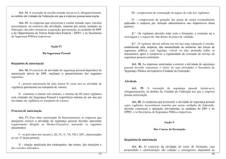 Art. 34. A execução da escolta armada iniciar-se-á, obrigatoriamente,           III - comprovante da contratação de seguro de vida dos vigilantes;
no âmbito da Unidade da Federação em que a empresa possua autorização.
                                                                                      IV - comprovante de quitação das penas de multa eventualmente
      Art. 35. As empresas que exercerem a escolta armada cujos veículos        aplicadas à empresa por infração administrativa aos dispositivos desta
necessitarem, no exercício das atividades, transitar por outras unidades da     portaria.
federação, deverão comunicar a operação, previamente, às unidades do DPF
e do Departamento de Polícia Rodoviária Federal - DPRF, e às Secretarias               §1°. Os vigilantes deverão estar com a formação, a extensão ou a
de Segurança Pública respectivas.                                               reciclagem e o seguro de vida dentro do prazo de validade.

                                                                                      §2°. O vigilante deverá utilizar em serviço traje adequado à missão,
                                 Seção IV                                       estabelecido pela empresa, não assemelhado ao uniforme das forças de
                                                                                segurança pública, com logotipo, visível ou não, portando todos os
                          Da Segurança Pessoal                                  documentos aptos a comprovar a regularidade da execução do serviço de
                                                                                segurança pessoal contratado.

Requisitos de autorização                                                             Art. 38. As empresas autorizadas a exercer a atividade de segurança
                                                                                pessoal deverão comunicar o início de suas atividades à Secretaria de
      Art. 36. O exercício da atividade de segurança pessoal dependerá de       Segurança Pública da respectiva Unidade da Federação.
autorização prévia do DPF, mediante o preenchimento dos seguintes
requisitos:
                                                                                Atividade
      I - possuir autorização há pelo menos 01 (um) ano na atividade de
vigilância patrimonial ou transporte de valores;                                      Art. 39. A execução da segurança pessoal iniciar-se-á,
                                                                                obrigatoriamente, no âmbito da Unidade da Federação em que a empresa
      II - contratar, e manter sob contrato, o mínimo de 08 (oito) vigilantes   possua autorização.
com extensão em Segurança Pessoal e experiência mínima de um ano nas
atividades de vigilância ou transporte de valores.                                    Art. 40. As empresas que exercerem a atividade de segurança pessoal
                                                                                cujos vigilantes necessitarem transitar por outras unidades da federação,
                                                                                deverão comunicar a operação, previamente, às unidades do DPF e do
Processo de autorização                                                         DPRF, e às Secretarias de Segurança Pública respectivas.
      Art. 37. Para obter autorização de funcionamento, as empresas que
desejarem exercer a atividade de segurança pessoal deverão apresentar                                           Seção V
requerimento dirigido ao Diretor-Executivo, anexando os seguintes
documentos:
                                                                                                        Dos Cursos de Formação
       I - os previstos nos incisos I, III, IV, V, VI, VII e XIV, mencionados
no art. 8º desta portaria;
                                                                                Requisitos de autorização
      II - relação atualizada dos empregados, das armas, das munições e
dos veículos utilizados;                                                              Art. 41. O exercício da atividade de curso de formação, cuja
                                                                                propriedade e administração são vedadas a estrangeiros, dependerá de
                                                                          97                                                                              98
 