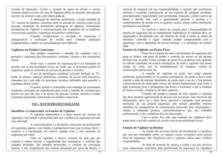 invasão de domicílio. Contra a vontade de quem de direito o acesso              controle do material sob sua responsabilidade; o registro das ocorrências
somente poderá ocorrer em caso de flagrante delito ou desastre, para prestar    internas; a imediata comunicação ao seu superior de qualquer incidente,
socorro ou, durante o dia, com ordem judicial.                                  principalmente irregularidade com armamento, munição e colete a prova de
                 A utilização de barreiras perimetrais, circuito fechado de     balas; o devido zelo com a apresentação pessoal; a postura e o
TV, sistema de alarmes, clausuras tanto na entrada de veículos como na de       comportamento de acordo com os padrões sociais, dentre outras atribuições
pessoas, instalação de portinholas (passagens de objetos), treinamento          peculiares à sua função.
permanente do vigilante e conscientização dos moradores são os melhores                          As técnicas e táticas de atuação para a funcionalidade do
recursos para garantir a segurança nos prédios residenciais.                    sistema de segurança são de fundamental importância. O vigilante deve ser
                 Visando complementar a atividade de segurança, é               organizado e disciplinado nas suas funções de modo a nunca se omitir de
indispensável à realização de rondas para constatar quaisquer                   fiscalizar, controlar e vigiar, estando sempre comprometido com a
irregularidades e adotar as correspondentes providências.                       segurança, com a dignidade da pessoa humana e a satisfação do usuário
                                                                                final.
Vigilância em Prédios Comerciais:                                               Funções do Vigilante em Postos Fixos:
                 Nos prédios comerciais a atuação do vigilante visa a                            Posto fixo é aquele do qual o profissional de segurança não
proteção e segurança dos funcionários, visitantes, clientes e das instalações   pode se afastar, sob pena de perder o controle do acesso ou até mesmo
físicas.                                                                        facilitar uma invasão. Como exemplo de posto fixo, podemos citar: guaritas
                 Neste caso, o sistema de segurança deve ser planejado de       ou cabines instaladas em pontos estratégicos, de onde o vigilante tem maior
acordo com as peculiaridades locais, de modo que os principais pontos de        campo de visão; sala de monitoramento de imagens, central de
segurança sejam os controles de acessos de pessoas e veículos.                  comunicação operacional etc.
                 O uso de tecnologias modernas (circuito fechado de TV,                          A atuação do vigilante no posto fixo exige atenção
botão de pânico; catracas eletrônicas, controles de acesso pela biometria,      redobrada, posicionando-se em pontos estratégicos, de modo a nunca estar
clausuras etc.) tem sido os principais recursos utilizados para garantir a      exposto à ação do inimigo (desatento, de costas para a rua etc.). Sua postura
segurança destes locais.                                                        e demonstração de observação crítica são fatores fundamentais para inibir a
                 O acesso restrito e controlado com emprego de tecnologias      ação criminosa, pois o delinqüente não busca o confronto e sim a rendição
modernas, utilização de manobristas para evitar a entrada de visitantes por     de forma covarde, valendo-se do fator surpresa.
pontos em que não seja o de acesso de pessoas, normas internas e rondas                          Visando não perder a atenção da área vigiada, o vigilante
constantes garantirão a prevenção nos prédios comerciais.                       não deve permitir aglomeração de pessoas em seu posto; caso necessite dar
                                                                                informações, deve ser o mais breve possível e cuidando, num primeiro
                 VIG – II FUNÇÕES DO VIGILANTE                                  momento, de sua própria segurança; não utilizar aparelhos sonoros
                                                                                estranhos ao equipamento de comunicação fornecido pelo empregador e
Identificar e Compreender as Funções do Vigilante:                              manter a adequada postura, conscientizando-se que, por trabalhar
                 O vigilante patrimonial é a peça mestra do sistema de          uniformizado, é um verdadeiro alvo de observação.
segurança. Sua função é primordial para que a política da segurança privada                      Caso o posto fixo não seja somente de vigilância deve
seja efetivada.                                                                 ainda fazer o devido controle de acordo com as peculiaridades locais.
                 A conscientização e a disciplina consciente do profissional
de segurança quanto a sua função é indispensável para que se possa fazer o      Funções do Vigilante na Rondas:
controle e a fiscalização do imóvel vigiado com a real sensação de                               As rondas são serviços móveis de fiscalização e vigilância
segurança por todos.                                                            que tem por finalidade cobrir os espaços vazios existentes entre pontos
                 Cabe ao vigilante o efetivo controle de tudo que diz           fixos de segurança. São diligências que o vigilante realiza para verificar
respeito à ordem interna; a regularidade das instalações; o controle das        irregularidades.
entradas proibidas; das entradas permitidas; o controle da circulação                            Ao lado do controle de acesso, a ronda é um dos serviços
interna; o fiel cumprimento das normas emanadas por quem de direito; o          mais importantes realizados pelo profissional de segurança na vigilância
                                                                           9                                                                              10
 
