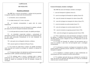 CAPÍTULO IX

                              DO VIGILANTE                                     Cursos de formação, extensão e reciclagem

                                                                                    Art. 110. São cursos de formação, extensão e reciclagem:
                          Requisitos profissionais
                                                                                    I – curso de formação de vigilante (Anexo I);
      Art. 109. Para o exercício da profissão, o vigilante deverá preencher
os seguintes requisitos, comprovados documentalmente:                               II – curso de reciclagem da formação de vigilante (Anexo II);
      I - ser brasileiro, nato ou naturalizado;
                                                                                    III – curso de extensão em transporte de valores (Anexo III);
      ll - ter idade mínima de 21 (vinte e um) anos;
                                                                                    IV – curso de reciclagem em transporte de valores (Anexo IV);
     III - ter instrução correspondente à quarta série do ensino
fundamental;                                                                        V – curso de extensão em escolta armada (Anexo V);

      IV - ter sido aprovado em curso de formação de vigilante, realizado           VI – curso de reciclagem em escolta armada (Anexo VI);
por empresa de curso de formação devidamente autorizada;
                                                                                    VII – curso de extensão em segurança pessoal (Anexo VII);
      V - ter sido aprovado em exames de saúde e de aptidão psicológica;
                                                                                    VIII – curso de reciclagem em segurança pessoal (Anexo VIII).
      VI - ter idoneidade comprovada mediante a apresentação de
antecedentes criminais, sem registros de indiciamento em inquérito policial,         § 1° Para a matrícula nos cursos de formação, reciclagem e extensão
de estar sendo processado criminalmente ou ter sido condenado em               de vigilante, o candidato deverá preencher os requisitos previstos no art.
processo criminal;                                                             109 desta portaria, exceto o disposto no inciso IV, dispensado no caso dos
                                                                               cursos de formação.
      VII - estar quite com as obrigações eleitorais e militares;                    § 2° O curso de formação de vigilante será pré-requisito para os
                                                                               cursos de extensão e cada curso será pré-requisito para a reciclagem
      VIII - possuir registro no Cadastro de Pessoas Físicas.                  correspondente.

      § 1º Os exames de saúde física e mental e de aptidão psicológica               § 3º A realização de extensão e reciclagem em transporte de valores,
serão renovados por ocasião da reciclagem do vigilante, às expensas do         escolta armada ou segurança pessoal, implicará a reciclagem do curso de
empregador.                                                                    formação do vigilante.
      § 2° O exame psicológico será aplicado por profissionais previamente           § 4º A freqüência e avaliação seguirão as regras estabelecidas em
cadastrados no DPF, conforme normatização específica.                          cada programa de curso constante nos anexos desta portaria.
       § 3º Os vigilantes aptos a exercer a profissão terão o registro
                                                                                     § 5º O candidato aprovado fará jus ao certificado de conclusão do
profissional em sua CTPS, a ser executado pela DELESP ou CV, por
                                                                               curso, que deverá ser registrado pela DELESP ou CV para ser considerado
ocasião do registro do certificado de curso de formação, extensão ou
                                                                               válido em todo o território nacional.
reciclagem.
                                                                        127                                                                          128
 
