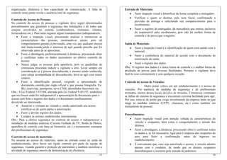 organização, dinâmica e boa capacidade de comunicação. A falta de              Entrada de Materiais:
controle neste ponto revela a ausência total de segurança.                        • Fazer inspeção visual e identificar de forma completa o entregador;
                                                                                  • Verificar a quem se destina, pela nota fiscal, confirmando a
Controle do Acesso de Pessoas:
                                                                                     previsão de entrega e solicitando seu comparecimento para o
No controle do acesso de pessoas o vigilante deve seguir determinados
                                                                                     recebimento;
procedimentos que garantam a segurança das instalações e de todos que
estejam envolvidos no sistema (colaboradores, visitantes, clientes,               • Fazer o registro do entregador, da mercadoria que entrou, inclusive
fornecedores etc.). Para tanto seguem alguns mandamentos indispensáveis:             do responsável pelo recebimento, pois não há melhor forma de
    • Fazer a inspeção visual, procurando analisar e memorizar as                    controle e de prova que o registro.
         características das pessoas, mostrando-se atento, pois tal
         comportamento garante a prevenção, uma vez que qualquer pessoa        Saída de Materiais:
         mal intencionada perde o interesse de agir quando percebe que foi         • Fazer a inspeção visual e a identificação de quem está saindo com o
         observada antes de se aproximar;                                               material;
    • Fazer a abordagem, preferencialmente à distância, procurando obter           • Fazer a conferência do material de acordo com o documento de
         e confirmar todos os dados necessários ao efetivo controle do                  autorização de saída;
         acesso;
    • Nunca julgar as pessoas pela aparência, pois as quadrilhas de                • Fazer o registro dos dados.
         criminosos procuram induzir o vigilante a erro. Levar sempre em       Obs.: O registro dos dados é a única forma de controle e a melhor forma de
         consideração se é pessoa desconhecida, e mesmo sendo conhecida,       produção de provas para diversas finalidades. Portanto o vigilante deve
         caso esteja acompanhada de desconhecido, deve-se agir com maior       fazê-lo com corretamente e sem qualquer exceção.
         critério;
    • Fazer a identificação pessoal, exigindo a apresentação de                Controle de acesso de Veículos:
         documento emitido por órgão oficial e que possua fotografia. Ex:                        Outro ponto crítico em um estabelecimento é o acesso de
         RG, reservista, passaporte, nova CNH, identidades funcionais etc.     veículos. Por ausência de medidas de segurança e de profissionais
Obs.: A Lei Federal 5.553/68, alterada pela Lei Federal 9.453/97, estabelece   treinados, muitos desses locais são alvo de invasões. Criminosos constatam
que nos locais onde for indispensável a apresentação de documento para o       as falhas do sistema de segurança e encontram extrema facilidade para agir.
acesso será feito o registro dos dados e o documento imediatamente             Por isso, trata-se de ponto que exige investimento da empresa tanto no que
devolvido ao interessado.                                                      tange às medidas estáticas (CFTV, clausuras, etc.) como também em
    • Anunciar o visitante ao visitado e, sendo autorizado seu acesso          treinamento de pessoal.
         certificar-se de quem partiu a autorização;
    • Fazer o devido registro dos dados;
                                                                               Procedimentos:
    • Cumprir às normas estabelecidas internamente.
Obs.: Para a efetiva segurança no controle de acesso é indispensável a            • Fazer inspeção visual com atenção voltada às características do
instalação de medidas estáticas (Circuito Fechado de TV, Botão de Pânico,             veículo e ocupantes, bem como o comportamento e atitude dos
aparelhos de controle com base na biometria, etc.) e treinamento constante            últimos;
dos profissionais de segurança.                                                   • Fazer a abordagem, à distância, procurando obter e confirmar todos
                                                                                      os dados e, se for necessário, ligar para a empresa dos ocupantes do
Controle do acesso de materiais:                                                      auto para fazer a confirmação, antes do ingresso no
No tocante ao acesso de materiais, tanto na entrada como na saída do                  estabelecimento;
estabelecimento, deve haver um rígido controle por parte da equipe de             • É conveniente que, caso seja autorizado o acesso, o veículo adentre
segurança, visando garantir a proteção do patrimônio e também moralizar a             apenas com o condutor, de modo que os demais ocupantes
atividade de segurança através da demonstração de eficiência.                         desembarquem e acessem pela entrada de pedestres;
                                                                         15                                                                            16
 