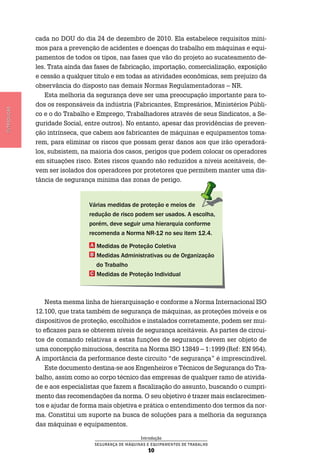 Introdução
Segurança de Máquinas e Equipamentos de Trabalho
10
Introdução
cada no DOU do dia 24 de dezembro de 2010. Ela estabelece requisitos míni-
mos para a prevenção de acidentes e doenças do trabalho em máquinas e equi-
pamentos de todos os tipos, nas fases que vão do projeto ao sucateamento de-
les. Trata ainda das fases de fabricação, importação, comercialização, exposição
e cessão a qualquer titulo e em todas as atividades econômicas, sem prejuízo da
observância do disposto nas demais Normas Regulamentadoras – NR.
Esta melhoria da segurança deve ser uma preocupação importante para to-
dos os responsáveis da indústria (Fabricantes, Empresários, Ministérios Públi-
co e o do Trabalho e Emprego, Trabalhadores através de seus Sindicatos, a Se-
guridade Social, entre outros). No entanto, apesar das providências de preven-
ção intrínseca, que cabem aos fabricantes de máquinas e equipamentos toma-
rem, para eliminar os riscos que possam gerar danos aos que irão operadorá-
los, subsistem, na maioria dos casos, perigos que podem colocar os operadores
em situações risco. Estes riscos quando não reduzidos a níveis aceitáveis, de-
vem ser isolados dos operadores por protetores que permitem manter uma dis-
tância de segurança mínima das zonas de perigo.
Várias medidas de proteção e meios de
redução de risco podem ser usados. A escolha,
porém, deve seguir uma hierarquia conforme
recomenda a Norma NR-12 no seu item 12.4.
a Medidas de Proteção Coletiva
B Medidas Administrativas ou de Organização
do Trabalho
C Medidas de Proteção Individual
Nesta mesma linha de hierarquisação e conforme a Norma Internacional ISO
12.100, que trata também de segurança de máquinas, as proteções móveis e os
dispositivos de proteção, escolhidos e instalados corretamente, podem ser mui-
to eficazes para se obterem níveis de segurança aceitáveis. As partes de circui-
tos de comando relativas a estas funções de segurança devem ser objeto de
uma concepção minuciosa, descrita na Norma ISO 13849 – 1:1999 (Ref: EN 954).
A importância da performance deste circuito “de segurança” é imprescindível.
Este documento destina-se aos Engenheiros e Técnicos de Segurança do Tra-
balho, assim como ao corpo técnico das empresas de qualquer ramo de ativida-
de e aos especialistas que fazem a fiscalização do assunto, buscando o cumpri-
mento das recomendações da norma. O seu objetivo é trazer mais esclarecimen-
tos e ajudar de forma mais objetiva e prática o entendimento dos termos da nor-
ma. Constitui um suporte na busca de soluções para a melhoria da segurança
das máquinas e equipamentos.
 