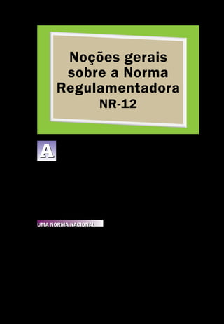 Noções gerais
sobre a Norma
Regulamentadora
NR-12
Noções Gerais sobre a Norma Regulamentadora Nr-12
Segurança de Máquinas e Equipamentos de Trabalho
11
ideia de construir esta cartilha, em conjunto com a FIRJAN, partiu da
constatação prática da necessidade de uma maior divulgação para o
empresariado do Estado do Rio de Janeiro, quanto à profundidade e
ao alcance da aplicação da Norma Regulamentadora – NR-12 sobre Seguran-
ça no Trabalho em Máquinas e Equipamentos.
Esta Norma Regulamentadora foi construída de forma tripartite, com a par-
ticipação ativa de representantes do governo, dos trabalhadores e dos empre-
gadores e, da mesma forma, foi aprovada por consenso de forma tripartite em
duas instâncias, uma pela própria Comissão que discutiu a norma, e outra pe-
la Comissão Tripartite Paritária Permanente – CTPP – em nível nacional.
Uma Norma Nacional
Apesar da existência de normas ISO internacionais sobre o assunto e de diver-
sas normas da ABNT voltadas para a construção de máquinas seguras, faltava
uma norma nacional abrangente, que criasse um marco regulatório, tornando
obrigatória a existência de mecanismos e sistemas de segurança em todas as
máquinas de uso industrial, capazes de garantir a saúde e a integridade física
dos trabalhadores, bem como estabelecer requisitos mínimos para a prevenção
de acidentes e doenças do trabalho nas fases de projeto e de utilização de má-
quinas e equipamentos de todos os tipos, e ainda a sua fabricação, importação,
comercialização, exposição e cessão a qualquer título, em todas as atividades
econômicas, sem prejuízo da observância do disposto nas demais Normas Re-
gulamentadoras – NR, aprovadas pela Portaria 3.214, de 8 de junho de 1978,
A
 