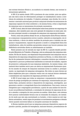Noções gerais sobre a Norma Regulamentadora Nr-12
Segurança de Máquinas e Equipamentos de Trabalho
12
NoçõesGerais
sobreaNorma
RegulamentadoraNr-12
nas normas técnicas oficiais e, na ausência ou omissão destas, nas normas in-
ternacionais aplicáveis.
A NR-12 já existia desde 1978 e precisava de uma revisão, pois sua aplica-
ção não dava conta de efetivamente proteger os trabalhadores contra a ocor-
rência de acidentes de trabalho. O objetivo principal, sem dúvida, foi o de fo-
mentar o mercado nacional para produzir máquinas dotadas de mecanismos de
segurança capazes de evitar acidentes e, da mesma forma, evitar a importação
de máquinas sem os mecanismos de proteção necessários.
A NR-12 atual, além de trazer informações sobre boas práticas em segurança de
máquinas, abre caminho para uma nova geração de máquinas no nosso país, ten-
do como principal conceito a concepção de máquinas com segurança intrínseca.
Porém, como não poderia deixar de ser, as disposições desta Norma referem-
se a máquinas e equipamentos novos e usados, cabendo ao empregador, em úl-
tima instância, o dever de adotar medidas de proteção para o trabalho em má-
quinas e equipamentos, capazes de garantir a saúde e a integridade física dos
trabalhadores, além de medidas apropriadas sempre que houver pessoas com
deficiência envolvidas direta ou indiretamente no trabalho.
Neste primeiro ano de entrada em vigor da NR-12, o grande desafio percebi-
do pelo Ministério do Trabalho e Emprego, está na adequação das máquinas exis-
tentes. No Rio de Janeiro, nos deparamos frequentemente com máquinas sem os
dispositivos de segurança obrigatórios previstos na Norma, e a ideia desta carti-
lha foi de justamente fornecer informações e conceitos técnicos que orientem o
empresário a procurar profissionais habilitados no mercado de trabalho, capazes
de promover a adequação de suas máquinas existentes. Ao mesmo tempo, este
material deve também servir para um alerta ao empresariado fluminense quan-
do da ocasião da compra de máquinas nacionais novas ou usadas e, principal-
mente, na importação de máquinas estrangeiras. Em todos os casos devem ser
feitas exigências para que a máquina venha com um manual técnico atestando
o atendimento aos requisitos de segurança previstos na NR-12.
A NR-12 atual exige que todas as máquinas e equipamentos tenham suas
zonas de perigo protegidas por sistemas de segurança, caracterizados por pro-
teções fixas, proteções móveis e dispositivos de segurança, interligados, que
garantam a saúde e a integridade física dos trabalhadores. Para tanto, torna-se
obrigatório que o empregador providencie, a partir de uma análise de risco fei-
ta por um profissional habilitado, a instalação de sistemas de segurança de mo-
do a atender a categoria de risco prevista na análise. Além disso, este sistema
deve possuir conformidade técnica com os comandos da máquina, ser instala-
do de modo que não seja neutralizado ou burlado, e deve manter-se sob vigi-
lância automática, sendo capaz de paralisar os movimentos perigosos e demais
riscos quando ocorrerem falhas ou situações anormais de trabalho.
A Norma também prevê que as máquinas possuam dispositivos seguros de
parada e partida, paradas de emergência, manuais técnicos, procedimentos de
 