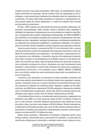 Noções gerais sobre a Norma Regulamentadora Nr-12
Segurança de Máquinas e Equipamentos de Trabalho
13
NoçõesGerais
sobreaNorma
RegulamentadoraNr-12
trabalho escritos e que sejam sinalizadas. Além disso, os trabalhadores, direta-
mente envolvidos na operação, devem receber curso de capacitação ou de re-
ciclagem, e cada manutenção realizada nas máquinas deve ser registrada e do-
cumentada. Os locais onde estão instaladas as máquinas e equipamentos de-
vem possuir meios de acesso adequados, e o posto de trabalho deve atender
aos princípios da ergonomia.
Por fim, a NR-12 possui um instrumento de força que proíbe a fabricação, im-
portação, comercialização, leilão, locação, cessão a qualquer título, exposição e
utilização de máquinas e equipamentos que não atendam ao disposto nesta Nor-
ma. O empresário deve manter à disposição da fiscalização, da CIPA do SESMT e
dos sindicatos, um inventário atualizado das máquinas e equipamentos com iden-
tificação por tipo, capacidade, sistemas de segurança e localização em planta bai-
xa, elaborado por profissional qualificado ou legalmente habilitado. As informa-
ções do inventário devem subsidiar as ações de gestão para aplicação da Norma.
Como se pode concluir, a proposta da NR-12 é de reformular todo o parque
industrial brasileiro através da adaptação das máquinas existentes a uma con-
dição de funcionamento com segurança, e da fabricação e importação de no-
vas máquinas que obedeçam a requisitos rigorosos de segurança industrial,
bem como a adoção de procedimentos de trabalho seguros. É um grande de-
safio a ser vencido que exige, além de grande esforço por parte das empresas,
uma verdadeira mudança de cultura. Avaliamos que seja fundamental neste
momento o apoio político e técnico das entidades de classe que compõem os
seguimentos industriais, e de entidades como o SENAI, SENAC e SEBRAE
que, sem dúvida, podem dar uma contribuição importante na assistência téc-
nica às empresas.
O governo, que representa os interesses de toda sociedade, pretende com
esta norma reduzir drasticamente os acidentes típicos com máquinas e equipa-
mentos. Assistimos todo ano o anuário estatístico da Previdência Social anun-
ciar centenas de milhares de acidentes fatais. Segundo a página da Previdên-
cia Social, em 2009 foram registrados 723.452 acidentes e doenças do trabalho,
entre os trabalhadores assegurados. Deste total, 626.314 acidentes foram clas-
sificados como típicos, sendo o Rio de Janeiro responsável por 39.399.
A Previdência Social calcula, considerando exclusivamente o pagamento de
benefícios pelo INSS, um custo anual da ordem de R$ 11,6 bilhões. Estima-se
que o custo indireto, contando despesas operacionais mais despesas na área
da saúde e afins, que este custo chegue a R$ 46,4 bilhões. Estudo realizado pe-
lo Ministério da Previdência indica que cerca de 25% destes acidentes estão re-
lacionados ao trabalho com máquinas e equipamentos, portanto, custos propor-
cionais da ordem de R$ 11,6 bilhões de reais.
Diante dessa realidade, o Ministério do Trabalho e Emprego adotou como
política pública, direcionada para a prevenção de acidentes, a priorização de
uma Norma voltada para a prevenção e proteção contra riscos relativos ao tra-
 