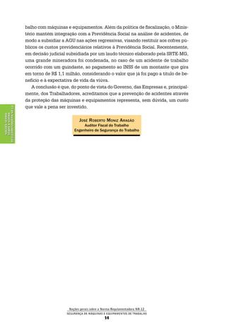 Noções gerais sobre a Norma Regulamentadora Nr-12
Segurança de Máquinas e Equipamentos de Trabalho
14
NoçõesGerais
sobreaNorma
RegulamentadoraNr-12
balho com máquinas e equipamentos. Além da política de fiscalização, o Minis-
tério mantém integração com a Previdência Social na análise de acidentes, de
modo a subsidiar a AGU nas ações regressivas, visando restituir aos cofres pú-
blicos os custos previdenciários relativos à Previdência Social. Recentemente,
em decisão judicial subsidiada por um laudo técnico elaborado pela SRTE-MG,
uma grande mineradora foi condenada, no caso de um acidente de trabalho
ocorrido com um guindaste, ao pagamento ao INSS de um montante que gira
em torno de R$ 1,1 milhão, considerando o valor que já foi pago a título de be-
nefício e à expectativa de vida da viúva.
A conclusão é que, do ponto de vista do Governo, das Empresas e, principal-
mente, dos Trabalhadores, acreditamos que a prevenção de acidentes através
da proteção das máquinas e equipamentos representa, sem dúvida, um custo
que vale a pena ser investido.
José Roberto Moniz Aragão
Auditor Fiscal do Trabalho
Engenheiro de Segurança do Trabalho
 