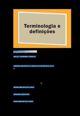 Terminologia e
definições
Terminologia e definições
Segurança de Máquinas e Equipamentos de Trabalho
15
Máquina e equipamento
(NR-12) – Glossário – Anexo IV
Para fins de aplicação da NR-12, o conceito inclui somente máquina e equipa-
mento de uso não doméstico e movido por força não humana.
Máquina (NBR NM 213-1 : 2000§ 3.1) e (NF EN 292-1, § 3.1)
Conjunto de peças ou componentes ligados entre si, em que pelo menos um de-
les é móvel e, com os apropriados adutores, circuitos de comando e potência etc.,
reunidos de forma solidária com vista a uma aplicação definida, tal como a trans-
formação, o tratamento, a movimentação e o acondicionamento de um material.
É também considerada ‘máquina’ um conjunto de máquinas que, a fim de se
chegar a um mesmo resultado, estão dispostas e comendadas de modo a esta-
rem solidárias no seu funcionamento
Perigo (NBR NM 213-1 :2000)
Causa capaz de provocar uma lesão ou dano para a saúde.
DANO NBR 14009:1997
Ferimento físico e/ou dano à saúde ou propriedade.
Risco (NBR NM 213-1 :2000)
Combinação da probabilidade e da gravidade de uma possível lesão ou dano
para a saúde, que possa acontecer numa situação perigosa.
 