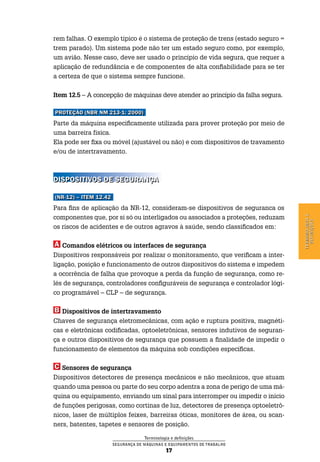 Terminologia e definições
Segurança de Máquinas e Equipamentos de Trabalho
17
Terminologiae
definições
rem falhas. O exemplo típico é o sistema de proteção de trens (estado seguro =
trem parado). Um sistema pode não ter um estado seguro como, por exemplo,
um avião. Nesse caso, deve ser usado o princípio de vida segura, que requer a
aplicação de redundância e de componentes de alta confiabilidade para se ter
a certeza de que o sistema sempre funcione.
Item 12.5 – A concepção de máquinas deve atender ao princípio da falha segura.
Proteção (NBR NM 213-1: 2000)
Parte da máquina especificamente utilizada para prover proteção por meio de
uma barreira física.
Ela pode ser fixa ou móvel (ajustável ou não) e com dispositivos de travamento
e/ou de intertravamento.
Dispositivos de segurança
(NR-12) – item 12.42
Para fins de aplicação da NR-12, consideram-se dispositivos de seguranca os
componentes que, por si só ou interligados ou associados a proteções, reduzam
os riscos de acidentes e de outros agravos à saúde, sendo classificados em:
a Comandos elétricos ou interfaces de segurança
Dispositivos responsáveis por realizar o monitoramento, que verificam a inter-
ligação, posição e funcionamento de outros dispositivos do sistema e impedem
a ocorrência de falha que provoque a perda da função de segurança, como re-
lés de segurança, controladores configuráveis de segurança e controlador lógi-
co programável – CLP – de segurança.
B Dispositivos de intertravamento
Chaves de segurança eletromecânicas, com ação e ruptura positiva, magnéti-
cas e eletrônicas codificadas, optoeletrônicas, sensores indutivos de seguran-
ça e outros dispositivos de segurança que possuem a finalidade de impedir o
funcionamento de elementos da máquina sob condições específicas.
C Sensores de segurança
Dispositivos detectores de presença mecânicos e não mecânicos, que atuam
quando uma pessoa ou parte do seu corpo adentra a zona de perigo de uma má-
quina ou equipamento, enviando um sinal para interromper ou impedir o início
de funções perigosas, como cortinas de luz, detectores de presença optoeletrô-
nicos, laser de múltiplos feixes, barreiras óticas, monitores de área, ou scan-
ners, batentes, tapetes e sensores de posição.
 