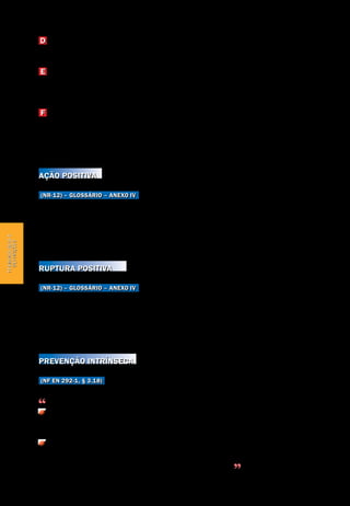 Terminologia e definições
Segurança de Máquinas e Equipamentos de Trabalho
18
Terminologiae
definições
D Válvulas e blocos de segurança ou sistemas pneumáticos e hidraúlicos de
mesma eficácia.
E Dispositivos mecânicos
Dispositivos de retenção, limitadores, separadores, empurradores, inibidores,
defletores e retráteis.
F Dispositivos de validação
Dispositivos suplementares de comando operados manualmente, que, quando
aplicados de modo permanente, habilitam o dispositivo de acionamento, como
chaves seletoras bloqueáveis e dispositivos bloqueáveis.
Ação positiva
(NR-12) – Glossário – Anexo IV
Quando um componente mecânico móvel inevitavelmente move outro com-
ponente consigo, por contato direto ou através de elementos rígidos, o se-
gundo componente é dito como atuado em modo positivo, ou positivamente,
pelo primeiro.
Ruptura positiva
(NR-12) – Glossário – Anexo IV
Operação de abertura positiva de um elemento de contato: efetivação da sepa-
ração de um contato como resultado direto de um movimento específico do atua-
dor da chave do interruptor, por meio de partes não resilientes, ou seja, não de-
pendentes da ação de molas.
Prevenção intrínseca
(NF EN 292-1, § 3.18)
Medidas de segurança que consistem em:
Evitar ou reduzir tanto quanto possível os fenômenos perigosos escolhendo
adequadamente determinadas características de concepção.
Limitar a exposição de pessoas aos inevitáveis fenômenos perigosos ou que
não puderam ser suficientemente reduzidos. Este resultado é obtido, reduzin-
do a necessidade de o operador intervir nas zonas perigosas
 