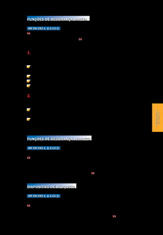 Terminologia e definições
Segurança de Máquinas e Equipamentos de Trabalho
19
Terminologiae
definições
Funções de segurança direta
(NF EN 292-1, § 3.13.1)
As funções de uma máquina cuja disfunção imediatamente aumentaria o ris-
co de lesão ou de prejuízo à saúde
Há duas categorias de funções de segurança direta:
1. As funções de segurança propriamente ditas, que são funções de seguran-
ça direta especificamente destinadas para garantir a segurança. Exemplos:
Função de prevenção contra inicialização inesperada/ não intencional (dispo-
sitivo de bloqueio associado a um protetor).
Função de não repetição de ciclo.
Função de controle bimanual.
Outros.
2. Funções que condicionam a segurança, que são outras funções de seguran-
ça direta que não as de segurança propriamente ditas. Exemplos:
Comando manual de um mecanismo perigoso durante as fases de ajuste, os
dispositivos sendo neutralizados.
Regulação de velocidade ou da temperatura mantendo a máquina dentro dos
limites seguros de funcionamento.
Funções de segurança indireta
(NF EN 292-1, § 3.13.2)
Funções cuja falha não gera imediatamente um risco, mas reduz o nível de
segurança. Notadamente o automonioramento das funções de segurança dire-
ta (por exemplo, o automonitoramento do bom funcionamento de um detector
de posição em um dispositivo de bloqueio)
Dispositivo de bloqueio
(NF EN 292-1, § 3.23.1)
Dispositivo de proteção mecânica, elétrica ou de outra tecnologia, projetada
para impedir que certos elementos da máquina operem em determinadas con-
dições (geralmente enquanto um protetor não é fechado)
 