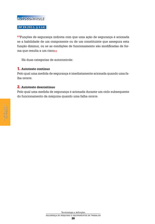 Terminologia e definições
Segurança de Máquinas e Equipamentos de Trabalho
20
Terminologiae
definições
Autocontrole
(NF EN 292-1, § 3.14)
Funções de segurança indireta com que uma ação de segurança é acionada
se a habilidade de um componente ou de um constituinte que assegura esta
função diminui, ou se as condições de funcionamento são modificadas de for-
ma que resulta a um risco
Há duas categorias de autocontrole:
1. Autoteste contínuo
Pelo qual uma medida de segurança é imediatamente acionada quando uma fa-
lha ocorre.
2. Autoteste descontínuo
Pelo qual uma medida de segurança é acionada durante um ciclo subsequente
do funcionamento da máquina quando uma falha ocorre.
 
