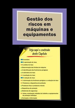 Gestão dos
riscos em
máquinas e
equipamentos
Gestão dos riscos em máquinas e equipamentos
Segurança de Máquinas e Equipamentos de Trabalho
21
Inventário
A apreciação do risco
►A análise do risco
■ Determinação dos limites da máquina
■ A identificação dos fenômenos perigosos
■ A estimativa do risco
► A avaliação do risco
A redução do risco
► A eliminação do fenômeno perigoso e a redução do risco
► Protetores e dispositivos de proteção
■ Protetores fixos e protetores móveis
■ Dispositivos de proteção
■ Distâncias de segurança
► Avisos, sinalização métodos de trabalho e equipamentos
de proteção individual
■ Formação e informação
Veja aqui o conteúdo
deste Capítulo
 
