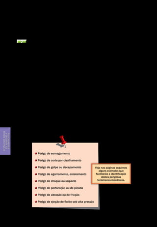 Gestão dos riscos em máquinas e equipamentos
Segurança de Máquinas e Equipamentos de Trabalho
24
Gestãodosriscos
emmáquinase
equipamentos
a máquina, por quanto tempo, com que materiais. Ele também irá detalhar as
fases da vida da máquina, as utilizações previsíveis e o nível esperado de ex-
periência do usuário. Só depois destas condições determinadas é que a identi-
ficação dos fenômenos perigosos e a estimativa do risco podem iniciar.
2 A identificação dos fenômenos perigosos
Os fenômenos perigosos estão na origem de todas as situações de risco. Expos-
to a um fenômeno perigoso, o trabalhador está em uma situação de risco e a
ocorrência de um evento perigoso poderá levar a lesões; é o acidente.
Portanto a identificação dos fenômenos perigosos é uma das etapas mais im-
portantes no processo. Os fenômenos perigosos de todas as origens devem ser
cuidadosamente listados. Seja de peças em movimento (perigo mecânico), de
elemento sob tensão (perigo elétrico), de parte da máquina muito quente (pe-
rigo térmico) ou muito fria ou ruidosa ou com presença de radiação a níveis pe-
rigosos, ou em condições ergonômicas desfavoráveis, todas as fontes de ener-
gia que podem afetar a saúde e a segurança dos trabalhadores expostos devem
ser identificados com cuidado. Associam-se depois a estes fenômenos perigo-
sos as situações de risco a que os trabalhadores estão expostos.
Ressaltamos que este documento tem como foco os perigos mecânicos. De-
signa-se assim na NBR NM 213-1:2000, como sendo o conjunto dos fatores físi-
cos que podem estar na origem de um ferimento causado pela ação mecânica
de elementos de máquinas, de ferramentas, de peças ou de projeções de mate-
riais sólidos ou fluidos.
Este perigo mecânico ou fenômeno perigoso mecânico apresenta-se especí-
fica e elementarmente sob as seguintes formas:
Perigo de esmagamento
Perigo de corte por cisalhamento
Perigo de golpe ou decepamento
Perigo de agarramento, enrolamento
Perigo de choque ou impacto
Perigo de perfuração ou de picada
Perigo de abrasão ou de fricção
Perigo de ejeção de fluido sob alta pressão
Veja nas páginas seguintes
alguns exemplos que
facilitarão a identificação
destes perigosos
fenômenos mecânicos.
 