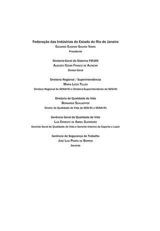 Federação das Indústrias do Estado do Rio de Janeiro
Eduardo Eugenio Gouvêa Vieira
Presidente
Diretoria-Geral do Sistema FIRJAN
Augusto Cesar Franco de Alencar
Diretor-Geral
Diretoria Regional / Superintendência
Maria Lúcia Telles
Diretora Regional do SENAI-RJ e Diretora-Superintendente do SESI-RJ
Diretoria de Qualidade de Vida
Bernardo Schlaepfer
Diretor de Qualidade de Vida do SESI-RJ e SENAI-RJ
Gerência Geral de Qualidade de Vida
Luiz Ernesto de Abreu Guerreiro
Gerente Geral de Qualidade de Vida e Gerente Interino de Esporte e Lazer
Gerência de Segurança do Trabalho
José Luiz Pedro de Barros
Gerente
 