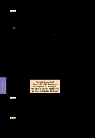 Gestão dos riscos em máquinas e equipamentos
Segurança de Máquinas e Equipamentos de Trabalho
34
Gestãodosriscos
emmáquinase
equipamentos
5 e 6 A eliminação do fenômeno perigoso e a redução do risco
A regra primordial de segurança em um processo de garantia da melhoria das
condições de segurança em máquinas e equipamentos é a eliminação dos fenô-
menos perigosos na concepção destes, o que chamamos de prevenção intrínse-
ca. De acordo com o item 6.2, da Norma ISO 12.100/ 2010
A prevenção intrínseca é o primeiro e mais importante passo da redução
do risco... é para evitar fenômenos perigosos ou para reduzir o risco pela esco-
lha das características de concepção da máquina
Portanto é na ocasião da concepção da máquina que a segurança do opera-
dor é obtida. O designer vai procurar melhorar as características da máquina,
por exemplo, o espaçamento entre as peças móveis para eliminar áreas de ar-
madilha, removendo bordas cortantes, colocando uma limitação de esforços ou
restrições das massas e velocidades das partes móveis.
A Norma que trata das exigências sobre a melhoria da segurança obtida pe-
lo bom projeto do sistema de comando é a NBR 14.153/98 (ISO 12100/10). Atra-
vés da utilização de alguns destes princípios, procurar-se-á evitar por exemplo,
as partidas inesperadas (EN 292-2), variações de velocidade descontroladas
(ISO 12100/10) e situações de impossibilidade de paradas do equipamento. A
Seção 4.11 da norma trata do assunto e aborda os conceitos como: inicialização
indesejada, modos de controle, comandos manuais e a automonitoramento de
sistema de comando. A NBR NM 272 tem 25 recomendações básicas para o pro-
jeto de construção de protetores.
Norma internacional
ISO 12100:2010 Segurança
de Máquinas – Concepção,
Princípios Gerais de Apreciação
do Risco e Redução do Risco.
7 Protetores e dispositivos de proteção
Os protetores, sejam eles fixos ou equipados com dispositivos de travamento
ou intertravamento, aparecem logo após a prevenção intrínseca em termos de
eficiência na hierarquia dos meios de redução de riscos. Seguido dos dispositi-
vos de proteção, tais como barragens imateriais (cortina de luz), tapetes sensí-
veis, detectores de presença para áreas e outros comandos bimanuais.
7.1 Protetores fixos e protetores móveis (NBR NM 272/2002)
Considera-se impedir ao operador o acesso às zonas perigosas, pela instalação
de um protetor, uma das melhores maneiras de reduzir a sua exposição aos fe-
nômenos perigosos. Idealmente, ele será "fixo"; precisando usar uma ferramen-
 