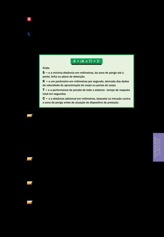 Gestão dos riscos em máquinas e equipamentos
Segurança de Máquinas e Equipamentos de Trabalho
41
Gestãodosriscos
emmáquinase
equipamentos
B Cálculo das distâncias mínimas de segurança para instalação de detectores de
presença optoeletrônicos – ESPS usando cortina de luz – AOPD.
1. A distância mínima na qual ESPS usando cortina de luz – AOPD deve ser po-
sicionada em relação à zona de perigo, observará o cálculo de acordo com a nor-
ma ISO 13855. Para uma aproximação perpendicular, a distância pode ser calcu-
lada de acordo com a fórmula geral apresentada na seção 5 da ISO 13855, a saber:
Onde:
S – e a mínima distância em milímetros, da zona de perigo até o
ponto, linha ou plano de detecção.
K – e um parâmetro em milímetros por segundo, derivado dos dados
de velocidade de aproximação do corpo ou partes do corpo.
T – e a performance de parada de todo o sistema - tempo de resposta
total em segundos.
C – e a distância adicional em milimetros, baseada na intrusão contra
a zona de perigo antes da atuação do dispositivo de proteção.
A fim de determinar K, uma velocidade de aproximacao de 1.600mm/s (mil
e seiscentos milímetros por segundo) deve ser usada para cortinas de luz dis-
postas horizontalmente. Para cortinas dispostas verticalmente, deve ser usada
uma velocidade de aproximação de 2.000mm/s (dois mil milimetros por segun-
do) se a distância mínima for igual ou menor que 500mm (quinhentos milime-
tros). Uma velocidade de aproximação de 1.600mm/s (mil e seiscentos milime-
tros por segundo) pode ser usada se a distância mínima for maior que 500mm
(quinhentos milímetros).
As cortinas devem ser instaladas de forma que sua área de detecção cubra
o acesso à zona de risco, com o cuidado de não se oferecer espaços de zona mor-
ta, ou seja, espaço entre a cortina e o corpo da máquina onde pode permanecer
um trabalhador sem ser detectado.
Em respeito à capacidade de detecção da cortina de luz, deve ser usada pe-
lo menos a distância adicional C quando se calcula a mínima distância S.
Ver Quadro 2, na página a seguir.
Outras características de instalação de cortina de luz, tais como aproxima-
ção paralela, aproximação em ângulo e equipamentos de dupla posição, devem
atender as condições específicas previstas na norma ISO 13855. A aplicação de
cortina de luz em dobradeiras hidraúlicas deve atender a norma EN 12622.
S = (K x T) + C
 