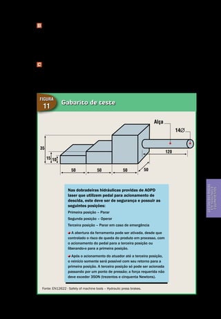 Gestão dos riscos em máquinas e equipamentos
Segurança de Máquinas e Equipamentos de Trabalho
43
Gestãodosriscos
emmáquinase
equipamentos
B Teste 2
A seção de 10mm (dez milímetros) de espessura do gabarito de teste colocado
sobre a matriz – parte inferior da ferramenta – não deve ser tocada durante o
curso de descida da ferramenta. Em adição, a seção de 15mm (quinze milíme-
tros) de espessura do gabarito de teste deve passar entre as ferramentas.
C Teste 3
A seção de 35mm (trinta e cinco milímetros) de espessura do gabarito de teste
colocado sobre a matriz – parte inferior da ferramenta – não deve ser tocada du-
rante o curso de alta velocidade de descida do martelo.
Gabarito de teste
Figura
11
Nas dobradeiras hidráulicas providas de AOPD
laser que utilizem pedal para acionamento de
descida, este deve ser de segurança e possuir as
seguintes posições:
Primeira posição – Parar
Segunda posição – Operar
Terceira posição – Parar em caso de emergência
A abertura da ferramenta pode ser ativada, desde que
controlado o risco de queda do produto em processo, com
o acionamento do pedal para a terceira posição ou
liberando-o para a primeira posição.
Após o acionamento do atuador até a terceira posição,
o reinício somente será possível com seu retorno para a
primeira posição. A terceira posição só pode ser acionada
passando por um ponto de pressão; a força requerida não
deve exceder 350N (trezentos e cinquenta Newtons).
Fonte: EN12622 - Safety of machine tools – Hydraulic press brakes.
50
35
15 10
50 50 50
120
Alça
14
 