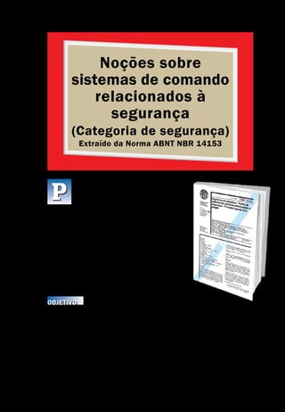 Noções sobre
sistemas de comando
relacionados à
segurança
(Categoria de segurança)
Extraído da Norma ABNT NBR 14153
Noções sobre sistemas de comando relacionados à segurança
Segurança de Máquinas e Equipamentos de Trabalho
45
artes de sistemas de comando de máqui-
nas têm, frequentemente, a atribuição de
prover segurança; essas são chamadas as
partes relacionadas à segurança. Essas partes podem
consistir de hardware e software e desempenham as
funções de segurança de sistemas de comando. Po-
dem ser parte integrante ou separada do sistema de
comando. O desempenho, com relação à ocorrência
de defeitos, de uma parte de um sistema de coman-
do, relacionada à segurança, é dividido, em cinco ca-
tegorias (B, 1, 2, 3 e 4), que devem ser usadas como
pontos de referência.
Objetivo
É a NBR 14153 que especifica os requisitos de segurança e estabelece um guia
sobre os princípios para o projeto de partes de sistemas de comando relaciona-
das à segurança. Para essas partes, especifica categorias e descreve as carac-
terísticas de suas funções de segurança. Isso inclui sistemas programáveis pa-
ra todos os tipos de máquinas e dispositivos de proteção relacionados. Ela se
aplica a todas as partes de sistemas de comando relacionadas à segurança, in-
dependentemente do tipo de energia aplicado, por exemplo, elétrica, hidráuli-
ca, pneumática, mecânica. Ela abrange todas as aplicações de máquinas, para
uso profissional ou não profissional.
P
 