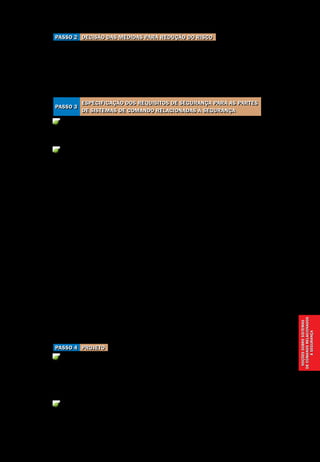 Noçõessobresistemas
decomandorelacionados
àsegurança
Noções sobre sistemas de comando relacionados à segurança
Segurança de Máquinas e Equipamentos de Trabalho
47
Decisão das medidas para redução do riscoPasso 2
Definir medidas de projeto na máquina e/ou a aplicação de proteções para le-
var à redução do risco.
Partes do sistema de comando que contribuem como parte integral das me-
didas de projeto ou no comando de proteções devem ser consideradas como
partes do sistema de comando relacionadas à segurança.
Especificar as funções de segurança a serem cumpridas no sistema de co-
mando.
Especificar como a segurança deve ser atingida e selecionar a(s) categoria(s)
para cada parte e combinações de partes, dentro das partes de sistemas de co-
mando relacionadas à segurança. Ver Figura 12 e Quadro 2, na página seguinte.
O desempenho com relação à ocorrência de defeitos, de uma parte de um
sistema de comando, relacionado à segurança, é dividido em cinco categorias
(B, 1, 2, 3 e 4) segundo a norma ABNT NBR 14.153 – Segurança de máquinas –
Partes de sistemas de comando relacionadas à segurança – Princípios gerais
para projeto, equivalente à norma EN 954-1 – Safety of machinery – Safety re-
lated parts of control systems, que leva em conta princípios qualitativos para
sua seleção.
Na comunidade internacional a EN 954-1, em processo de substituição, con-
vive com sua sucessora, a EN ISO 13849-1:2008 – Safety of machinery – Safety
related parts of control systems, que estabelece critérios quantitativos, não mais
divididos em categorias, mas em níveis de A a E, sendo que o E é o mais eleva-
do. Para seleção do nível, denominado Perfomance Level – PL, é necessária a apli-
cação de complexa fórmula matemática em função da probabilidade de falha dos
componentes de segurança selecionados Safety Integrity Level – SIL, informado
pelo fabricante do componente. Pode-se dizer que um determinado componente
de segurança com característica SIL3 atende aos requisitos da Categoria 4.
ProjetoPasso 4
Projetar as partes de sistemas de comando relacionadas à segurança de acor-
do com as especificações desenvolvidas no Passo 3, e a estratégia geral de pro-
jeto. Listar os aspectos de projeto incluídos que proporcionam a base lógica de
projeto para a(s) categoria(s) alcançada(s).
Verificar o projeto a cada estágio, para assegurar que as partes relacionadas
à segurança preencham os requisitos do estágio anterior no contexto
da(s) função(ões) e categoria(s) especificada(s).
Especificação dos requisitos de segurança para as partes
de sistemas de comando relacionadas à segurança
Passo 3
 