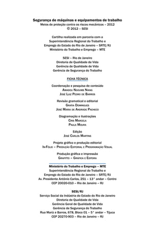 Segurança de máquinas e equipamentos de trabalho
Meios de proteção contra os riscos mecânicos – 2012
© 2012 – SESI
Cartilha realizada em parceria com a
Superintendência Regional do Trabalho e
Emprego do Estado do Rio de Janeiro – SRTE/RJ
Ministério do Trabalho e Emprego – MTE
SESI – Rio de Janeiro
Diretoria de Qualidade de Vida
Gerência de Qualidade de Vida
Gerência de Segurança do Trabalho
FICHA TÉCNICA
Coordenação e pesquisa de conteúdo
Amadou Ngoumb Niang
José Luiz Pedro de Barros
Revisão gramatical e editorial
Gratia Domingues
José Maria de Andrade Pacheco
Diagramação e ilustrações
Cris Marcela
Paula Moura
Edição
José Carlos Martins
Projeto gráfico e produção editorial
In-Fólio – Produção Editorial e Programação Visual
Produção gráfica e impressão
Grafitto – Gráfica e Editora
Ministério do Trabalho e Emprego – MTE
Superintendência Regional do Trabalho e
Emprego do Estado do Rio de Janeiro – SRTE/RJ
Av. Presidente Antônio Carlos, 251 – 13° andar – Centro
CEP 20020-010 – Rio de Janeiro – RJ
SESI/RJ
Serviço Social da Indústria do Estado do Rio de Janeiro
Diretoria de Qualidade de Vida
Gerência Geral de Qualidade de Vida
Gerência de Segurança do Trabalho
Rua Mariz e Barros, 678, Bloco 01 – 5° andar – Tijuca
CEP 20270-903 – Rio de Janeiro – RJ
 