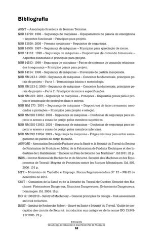 Bibliografia
Segurança de Máquinas e Equipamentos de Trabalho
52
Bibliografia
ABNT – Associação Brasileira de Normas Técnicas.
NBR 13759: 1996 – Segurança de máquinas – Equipamentos de parada de emergência
– Aspectos funcionais – Princípios para projeto.
NBR 13930: 2008 – Prensas mecânicas – Requisitos de segurança.
NBR 14009: 1997 – Segurança de máquinas – Princípios para apreciação de riscos.
NBR 14152: 1998 – Segurança de máquinas – Dispositivos de comando bimanuais –
Aspectos funcionais e princípios para projeto.
NBR 14153: 1998 – Segurança de máquinas – Partes de sistemas de comando relaciona-
dos à segurança – Princípios gerais para projeto.
NBR 14154: 1998 – Segurança de máquinas – Prevenção de partida inesperada.
NBR NM 213-1: 2000 – Segurança de máquinas – Conceitos fundamentais, princípios ge-
rais de projeto – Parte 1: Terminologia básica e metodologia.
NBR NM 213-2: 2000 – Segurança de máquinas – Conceitos fundamentais, princípios ge-
rais de projeto – Parte 2: Princípios técnicos e especificações.
NBR NM 272: 2001 – Segurança de máquinas – Proteções – Requisitos gerais para o pro-
jeto e construção de proteções fixas e móveis.
NBR NM 273: 2001 – Segurança de máquinas – Dispositivos de intertravamento asso-
ciados a proteções – Princípios para projeto e seleção.
NBR NM ISO 13852: 2003 – Segurança de máquinas – Distâncias de segurança para im-
pedir o acesso a zonas de perigo pelos membros superiores.
NBR NM ISO 13853: 2003 – Segurança de máquinas – Distâncias de segurança para im-
pedir o acesso a zonas de perigo pelos membros inferiores.
NBR NM ISO 13854: 2003 – Segurança de máquinas – Folgas mínimas para evitar esma-
gamento de partes do corpo humano.
ASPHME – Association Sectorielle Paritaire pour la Santé et la Sécurité du Travail du Secteur
de Fabrication de Produits en Métal, de la Fabrication de Produits Électriques et des In-
dustries de L´Habillement. “Élaborer un Plan de Sécurité des Machines”. Ed 2011. 28 p.
INRS – Institut National de Recherche et de Sécurité. Sécurité des Machines et des Équi-
pements de Travail: Moyens de Protection contre les Risques Mécaniques. Ed. 807.
2006. 101 p.
MTE – Ministério do Trabalho e Emprego. Norma Regulamentadora N° 12 – NR-12 de
dezembro de 2010.
CSST – Comission de la Santé et de la Sécurité du Travail de Quebec. Sécurité des Ma-
chines: Phénomènes Dangereux, Situations Dangereuses; Évènements Dangeureux;
Dommages. Ed. 2004. 15 p.
ISO 12.100/2010 – Safety of Machinery – General principles for design – Risk assessment
and risk reduction.
IRSST – Institut de Recherche Robert – Sauvé en Santé e Sécurité du Travail. "Guide de con-
ception des circuits de Sécurité: introduction aux catégories de la norme ISO 13.849-
1:9º 2005. 73 p.
 